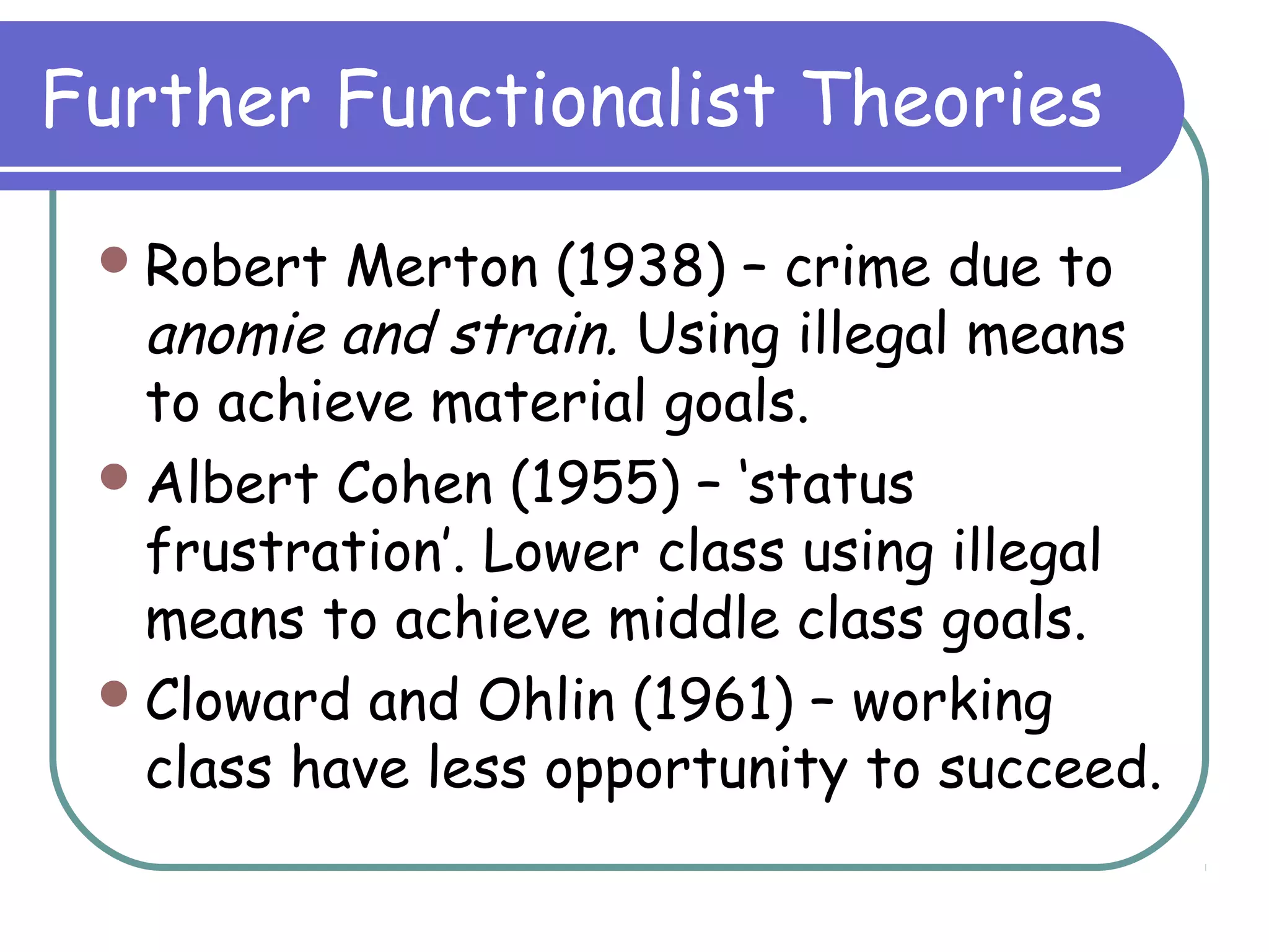 Further Functionalist Theories
Robert Merton (1938) – crime due to
anomie and strain. Using illegal means
to achieve material goals.
Albert Cohen (1955) – ‘status
frustration’. Lower class using illegal
means to achieve middle class goals.
Cloward and Ohlin (1961) – working
class have less opportunity to succeed.