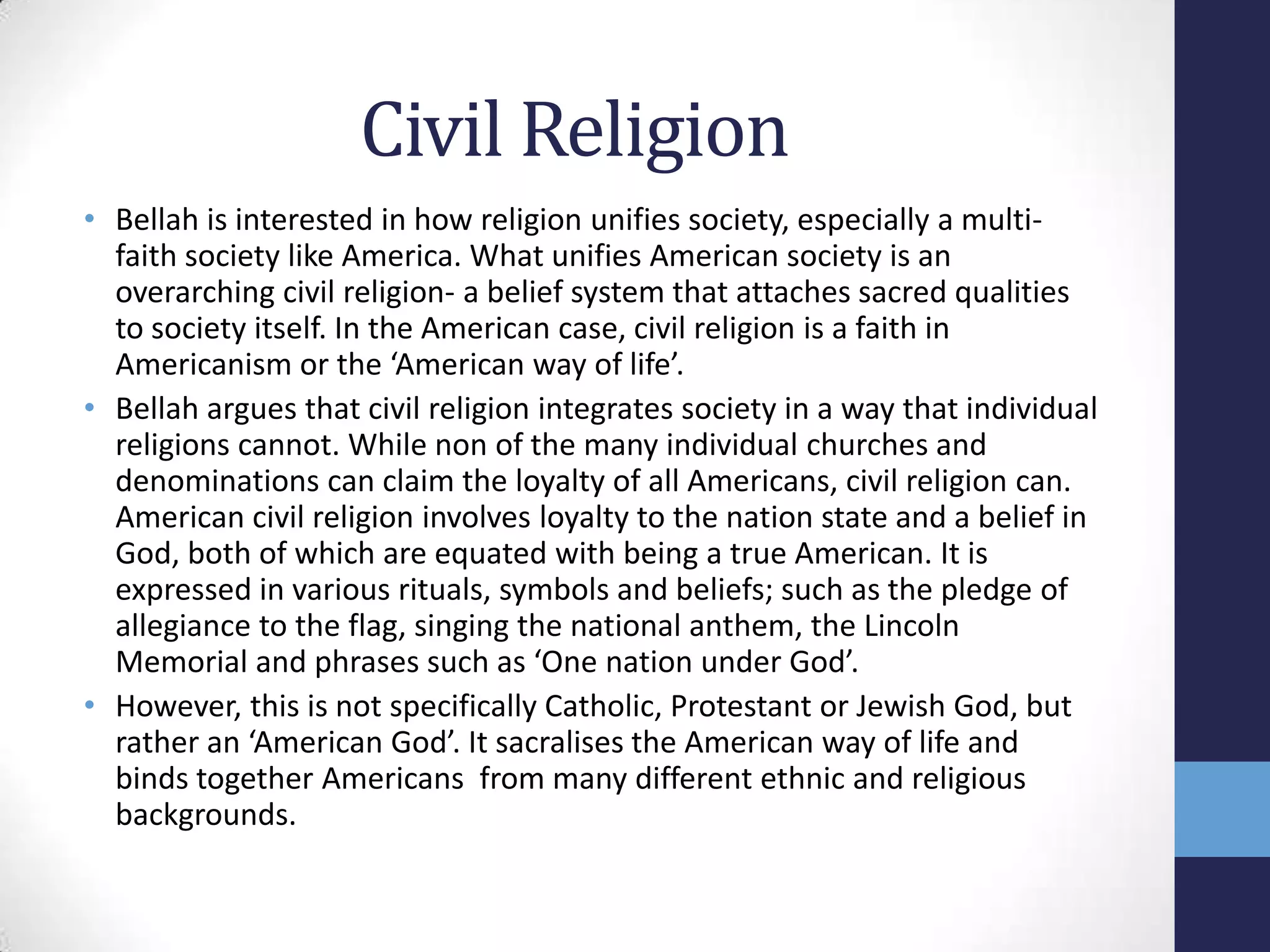 Civil Religion
• Bellah is interested in how religion unifies society, especially a multi-
  faith society like America. What unifies American society is an
  overarching civil religion- a belief system that attaches sacred qualities
  to society itself. In the American case, civil religion is a faith in
  Americanism or the ‘American way of life’.
• Bellah argues that civil religion integrates society in a way that individual
  religions cannot. While non of the many individual churches and
  denominations can claim the loyalty of all Americans, civil religion can.
  American civil religion involves loyalty to the nation state and a belief in
  God, both of which are equated with being a true American. It is
  expressed in various rituals, symbols and beliefs; such as the pledge of
  allegiance to the flag, singing the national anthem, the Lincoln
  Memorial and phrases such as ‘One nation under God’.
• However, this is not specifically Catholic, Protestant or Jewish God, but
  rather an ‘American God’. It sacralises the American way of life and
  binds together Americans from many different ethnic and religious
  backgrounds.
 