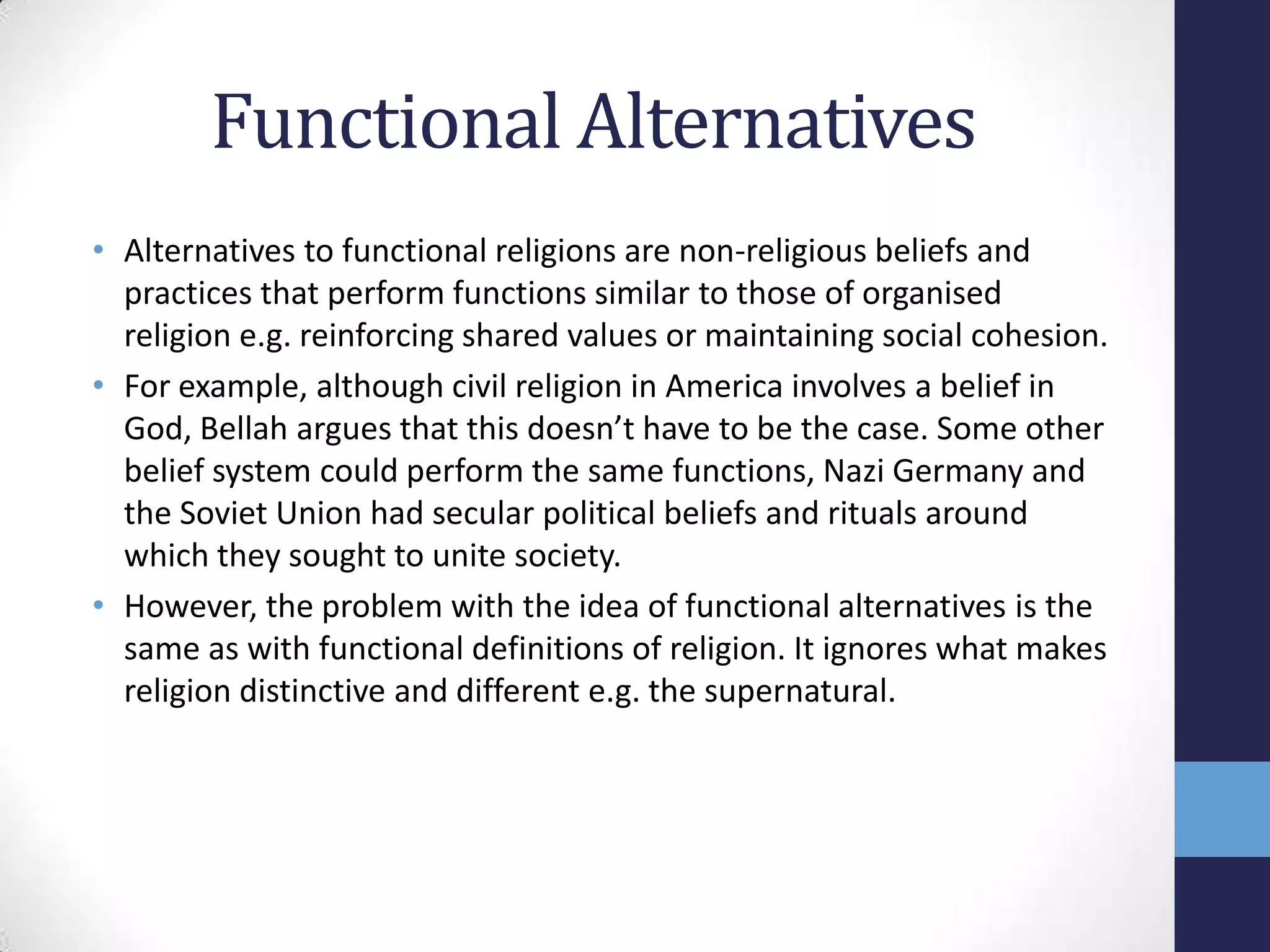 Functional Alternatives
• Alternatives to functional religions are non-religious beliefs and
  practices that perform functions similar to those of organised
  religion e.g. reinforcing shared values or maintaining social cohesion.
• For example, although civil religion in America involves a belief in
  God, Bellah argues that this doesn’t have to be the case. Some other
  belief system could perform the same functions, Nazi Germany and
  the Soviet Union had secular political beliefs and rituals around
  which they sought to unite society.
• However, the problem with the idea of functional alternatives is the
  same as with functional definitions of religion. It ignores what makes
  religion distinctive and different e.g. the supernatural.
 