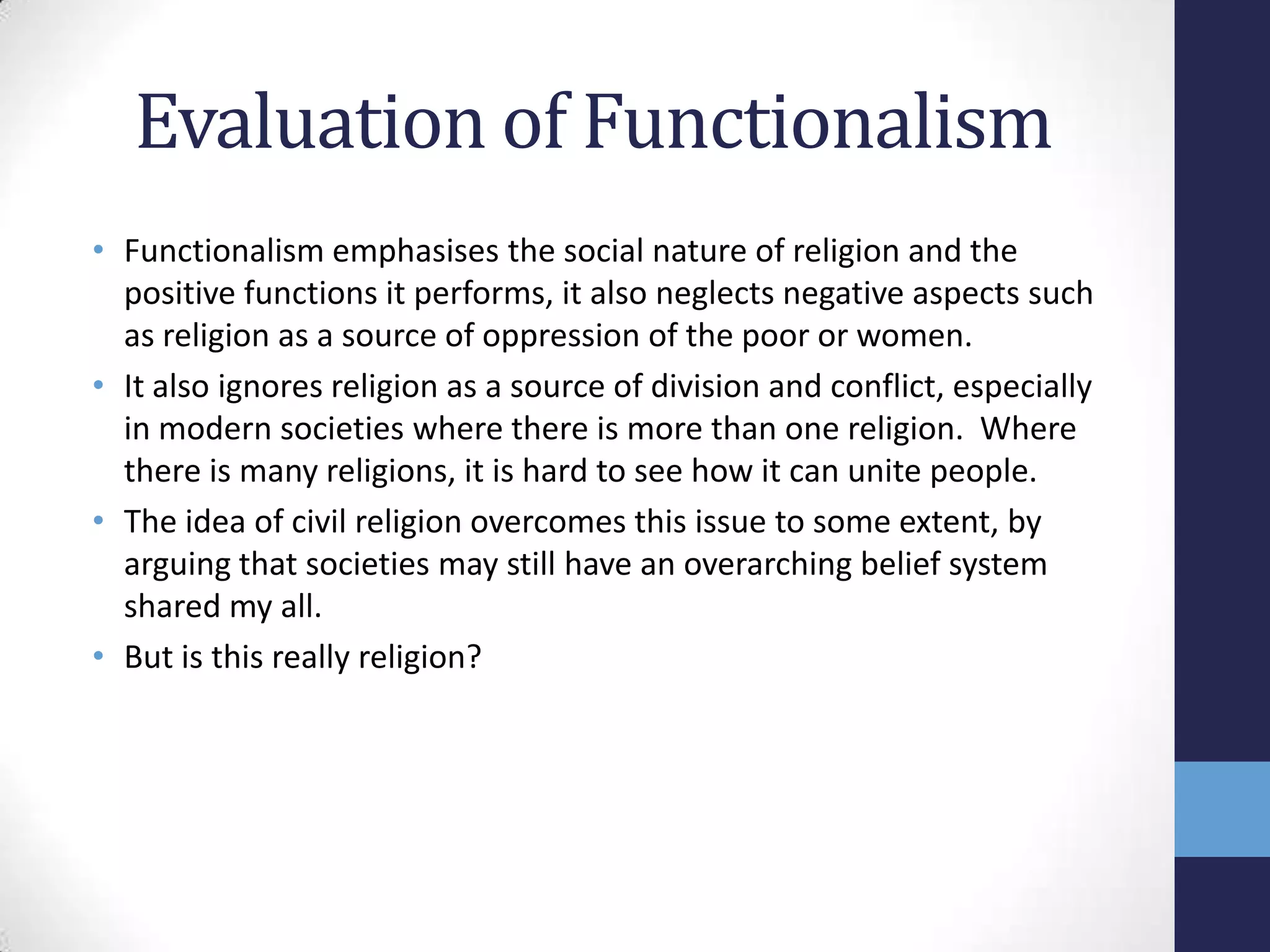 Evaluation of Functionalism
• Functionalism emphasises the social nature of religion and the
  positive functions it performs, it also neglects negative aspects such
  as religion as a source of oppression of the poor or women.
• It also ignores religion as a source of division and conflict, especially
  in modern societies where there is more than one religion. Where
  there is many religions, it is hard to see how it can unite people.
• The idea of civil religion overcomes this issue to some extent, by
  arguing that societies may still have an overarching belief system
  shared my all.
• But is this really religion?
 