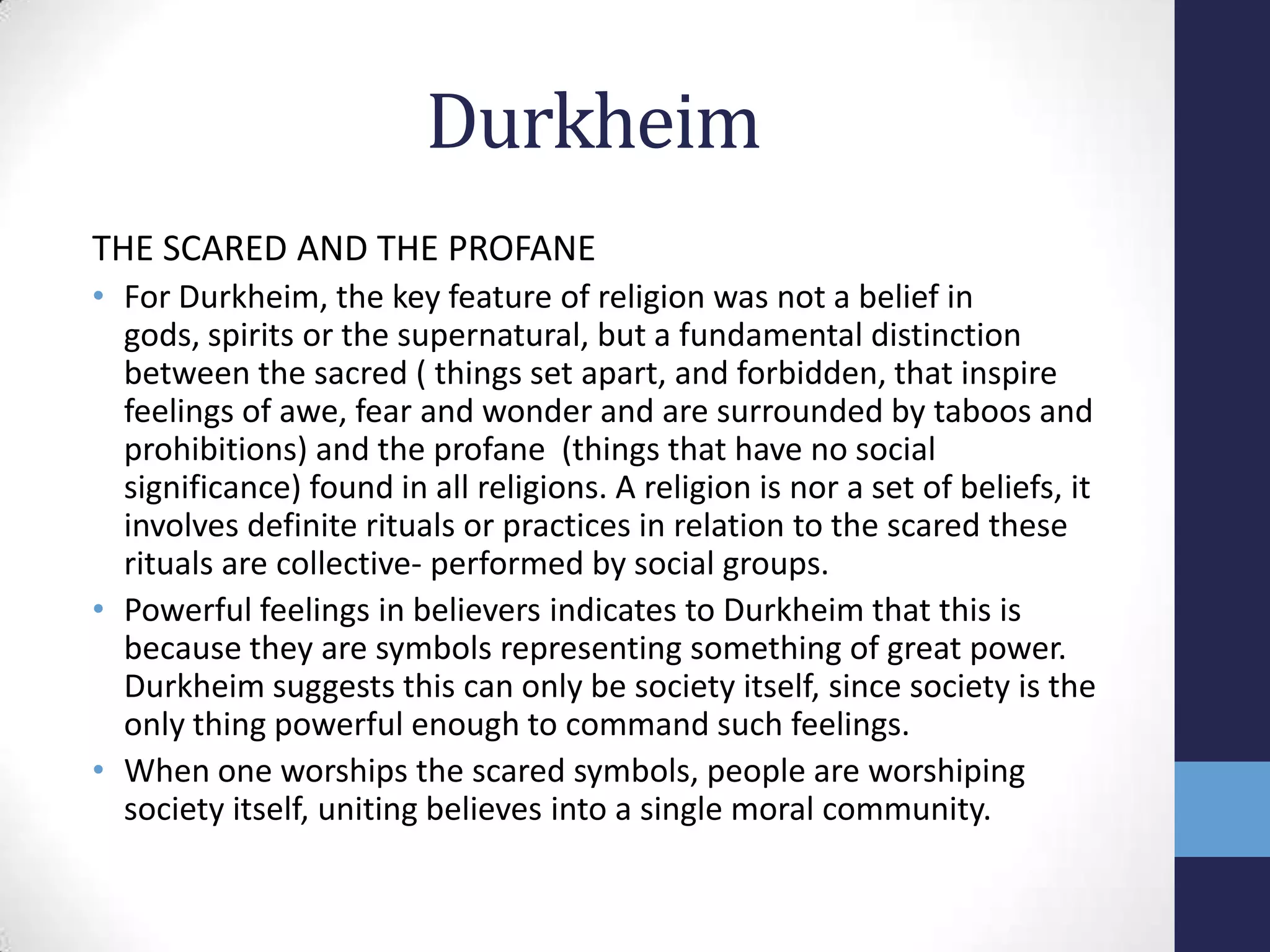 Durkheim
THE SCARED AND THE PROFANE
• For Durkheim, the key feature of religion was not a belief in
  gods, spirits or the supernatural, but a fundamental distinction
  between the sacred ( things set apart, and forbidden, that inspire
  feelings of awe, fear and wonder and are surrounded by taboos and
  prohibitions) and the profane (things that have no social
  significance) found in all religions. A religion is nor a set of beliefs, it
  involves definite rituals or practices in relation to the scared these
  rituals are collective- performed by social groups.
• Powerful feelings in believers indicates to Durkheim that this is
  because they are symbols representing something of great power.
  Durkheim suggests this can only be society itself, since society is the
  only thing powerful enough to command such feelings.
• When one worships the scared symbols, people are worshiping
  society itself, uniting believes into a single moral community.
 