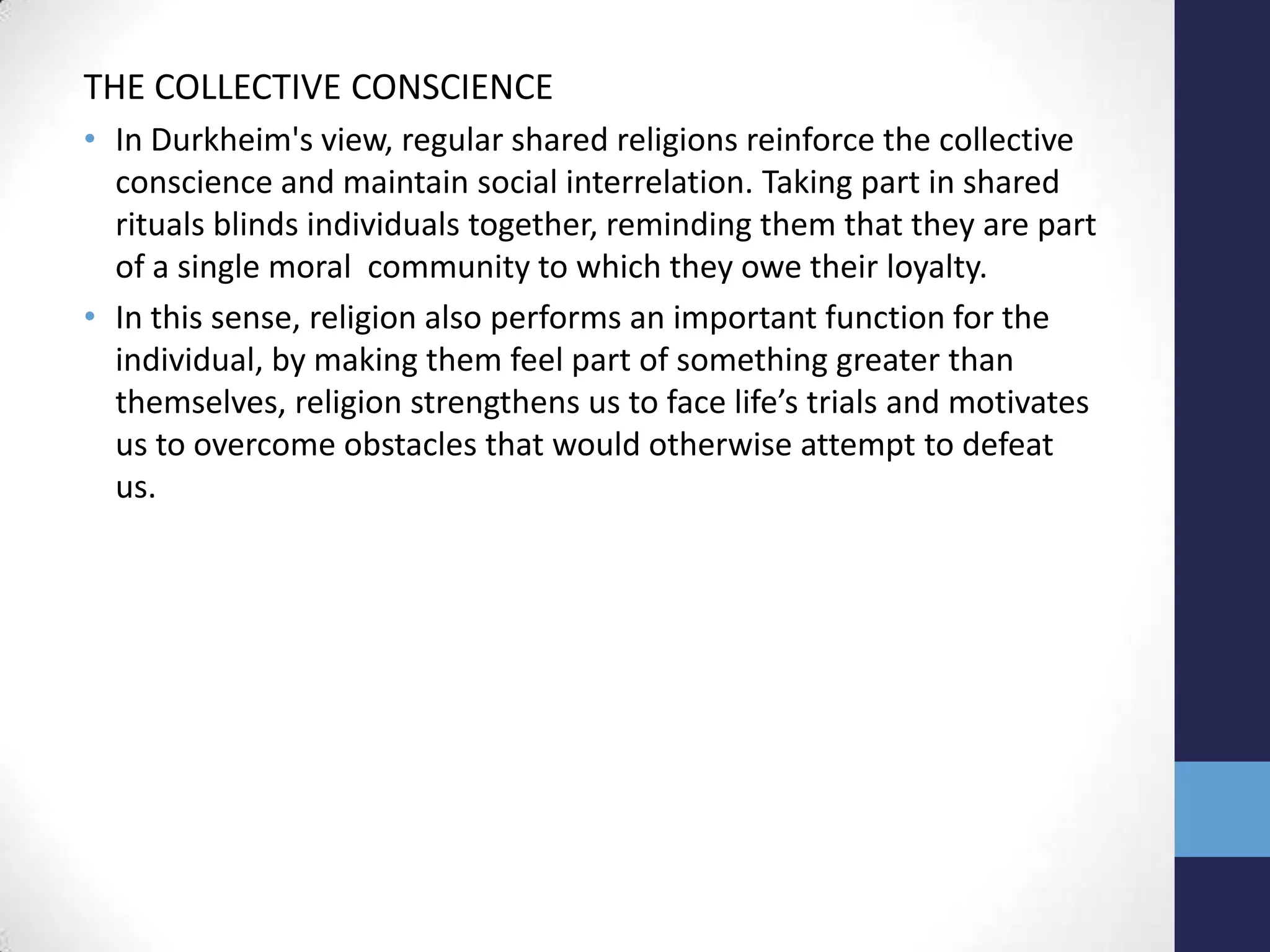 THE COLLECTIVE CONSCIENCE
• In Durkheim's view, regular shared religions reinforce the collective
  conscience and maintain social interrelation. Taking part in shared
  rituals blinds individuals together, reminding them that they are part
  of a single moral community to which they owe their loyalty.
• In this sense, religion also performs an important function for the
  individual, by making them feel part of something greater than
  themselves, religion strengthens us to face life’s trials and motivates
  us to overcome obstacles that would otherwise attempt to defeat
  us.
 