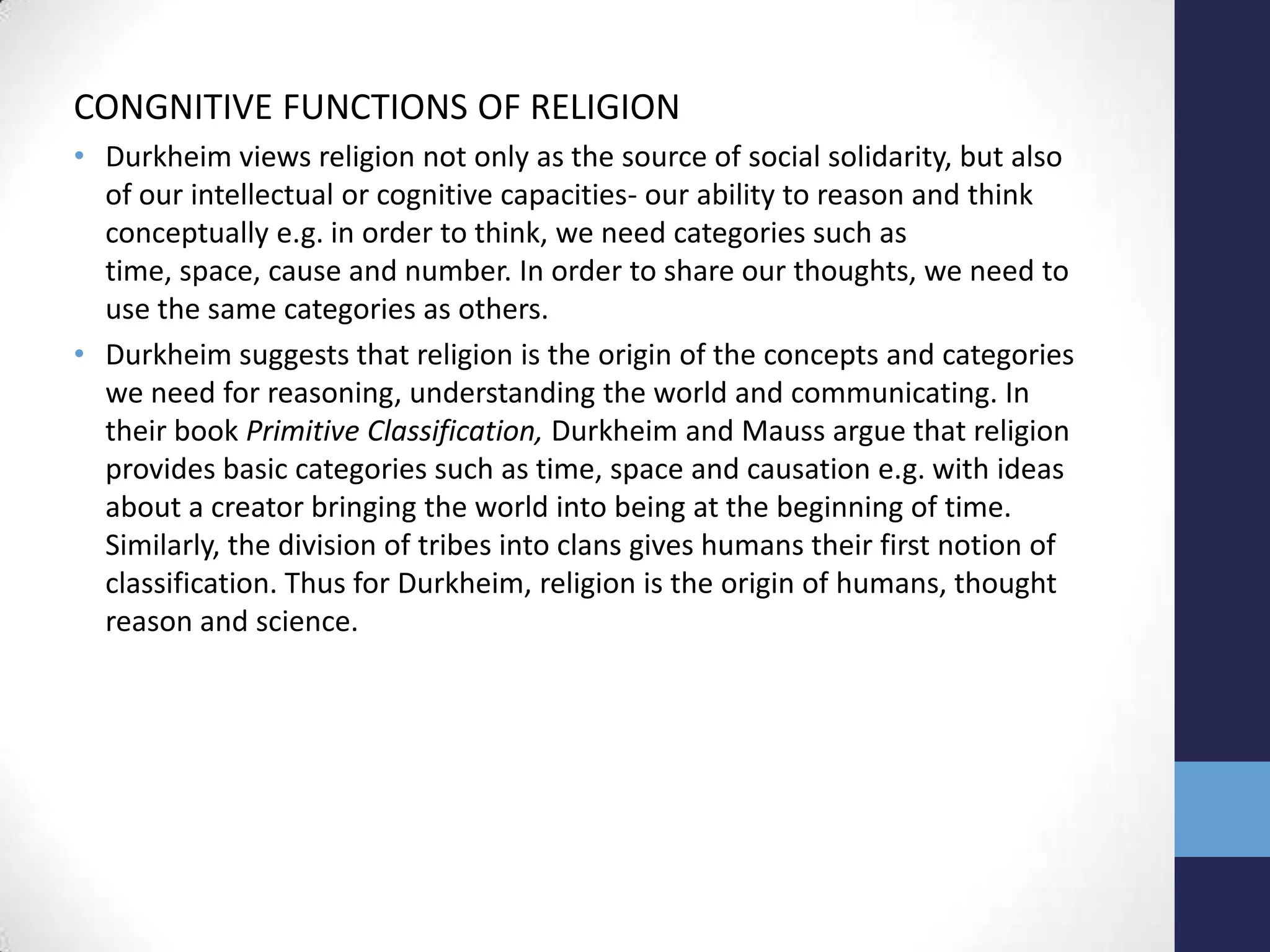 CONGNITIVE FUNCTIONS OF RELIGION
• Durkheim views religion not only as the source of social solidarity, but also
  of our intellectual or cognitive capacities- our ability to reason and think
  conceptually e.g. in order to think, we need categories such as
  time, space, cause and number. In order to share our thoughts, we need to
  use the same categories as others.
• Durkheim suggests that religion is the origin of the concepts and categories
  we need for reasoning, understanding the world and communicating. In
  their book Primitive Classification, Durkheim and Mauss argue that religion
  provides basic categories such as time, space and causation e.g. with ideas
  about a creator bringing the world into being at the beginning of time.
  Similarly, the division of tribes into clans gives humans their first notion of
  classification. Thus for Durkheim, religion is the origin of humans, thought
  reason and science.
 