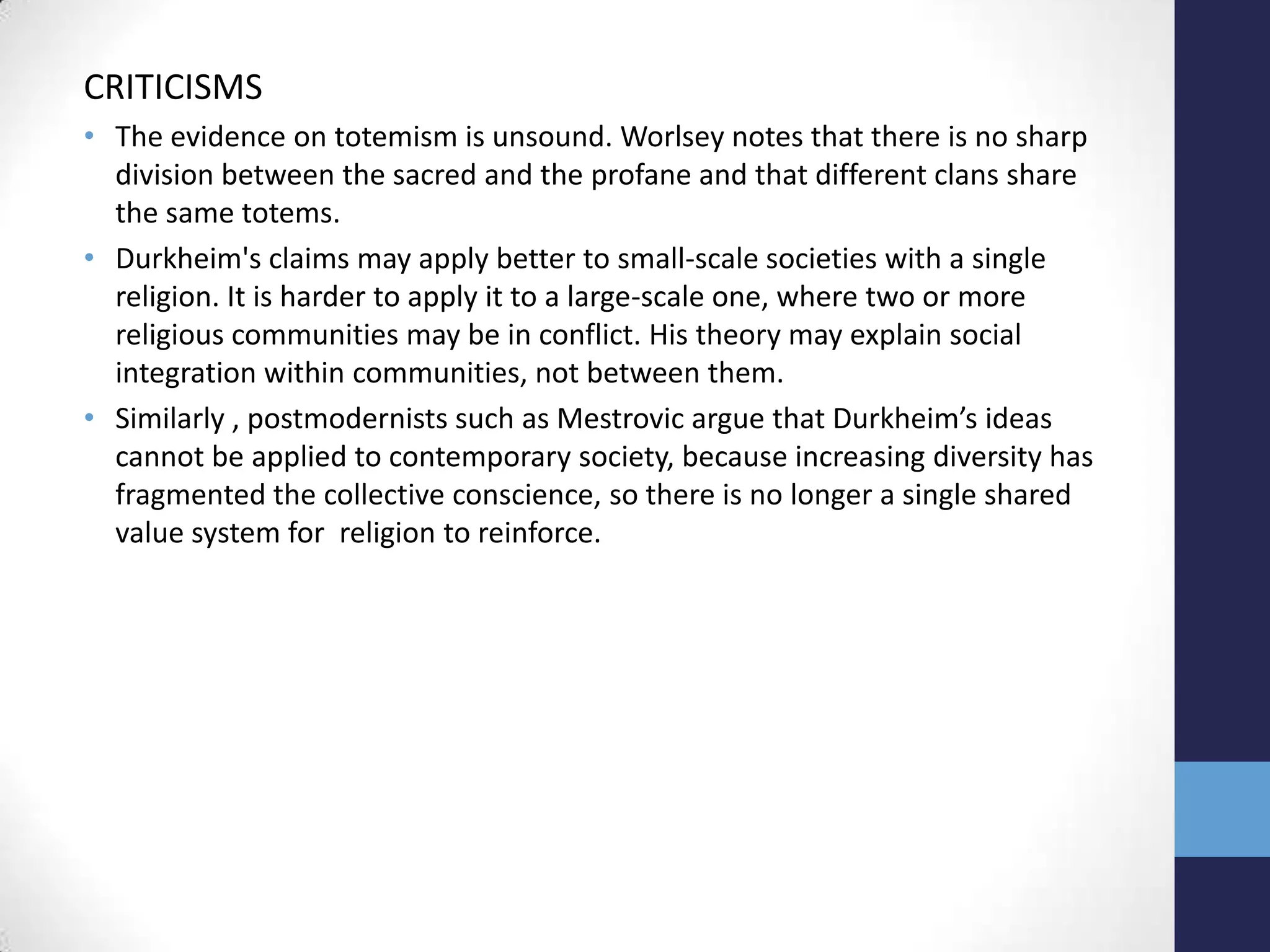 CRITICISMS
• The evidence on totemism is unsound. Worlsey notes that there is no sharp
  division between the sacred and the profane and that different clans share
  the same totems.
• Durkheim's claims may apply better to small-scale societies with a single
  religion. It is harder to apply it to a large-scale one, where two or more
  religious communities may be in conflict. His theory may explain social
  integration within communities, not between them.
• Similarly , postmodernists such as Mestrovic argue that Durkheim’s ideas
  cannot be applied to contemporary society, because increasing diversity has
  fragmented the collective conscience, so there is no longer a single shared
  value system for religion to reinforce.
 