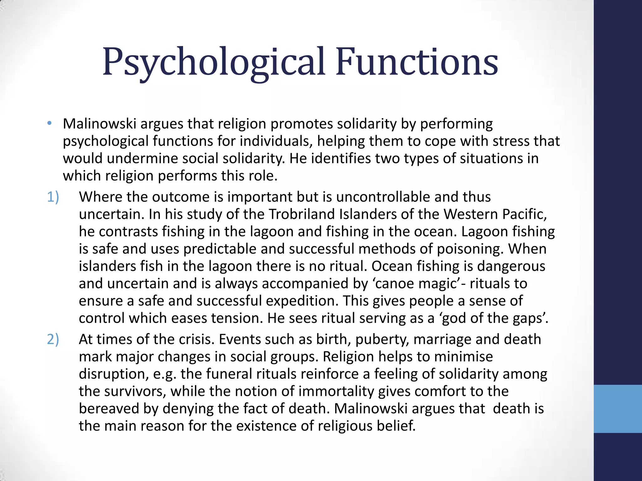 Psychological Functions
• Malinowski argues that religion promotes solidarity by performing
  psychological functions for individuals, helping them to cope with stress that
  would undermine social solidarity. He identifies two types of situations in
  which religion performs this role.
1) Where the outcome is important but is uncontrollable and thus
    uncertain. In his study of the Trobriland Islanders of the Western Pacific,
    he contrasts fishing in the lagoon and fishing in the ocean. Lagoon fishing
    is safe and uses predictable and successful methods of poisoning. When
    islanders fish in the lagoon there is no ritual. Ocean fishing is dangerous
    and uncertain and is always accompanied by ‘canoe magic’- rituals to
    ensure a safe and successful expedition. This gives people a sense of
    control which eases tension. He sees ritual serving as a ‘god of the gaps’.
2) At times of the crisis. Events such as birth, puberty, marriage and death
    mark major changes in social groups. Religion helps to minimise
    disruption, e.g. the funeral rituals reinforce a feeling of solidarity among
    the survivors, while the notion of immortality gives comfort to the
    bereaved by denying the fact of death. Malinowski argues that death is
    the main reason for the existence of religious belief.
 