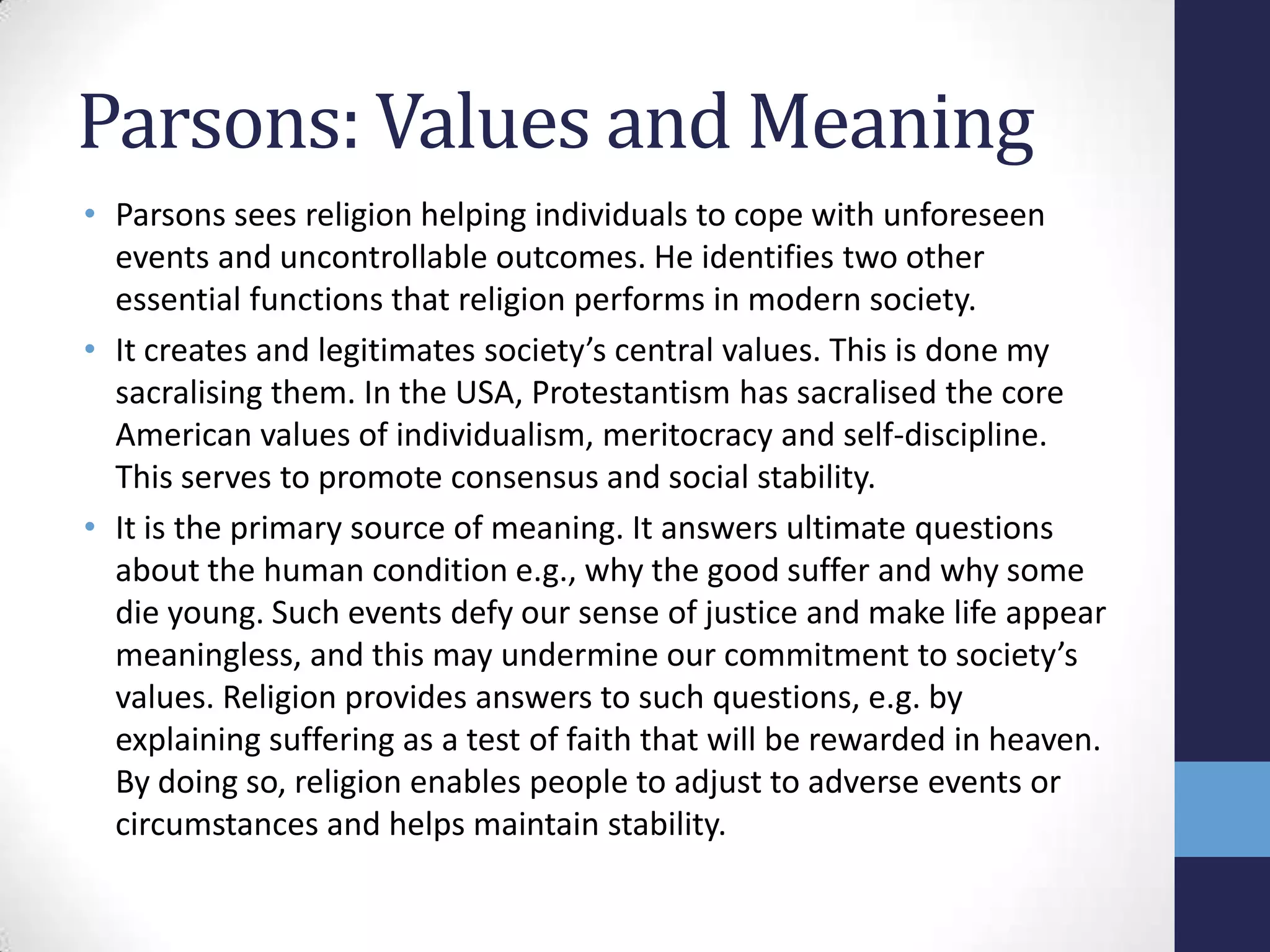 Parsons: Values and Meaning
• Parsons sees religion helping individuals to cope with unforeseen
  events and uncontrollable outcomes. He identifies two other
  essential functions that religion performs in modern society.
• It creates and legitimates society’s central values. This is done my
  sacralising them. In the USA, Protestantism has sacralised the core
  American values of individualism, meritocracy and self-discipline.
  This serves to promote consensus and social stability.
• It is the primary source of meaning. It answers ultimate questions
  about the human condition e.g., why the good suffer and why some
  die young. Such events defy our sense of justice and make life appear
  meaningless, and this may undermine our commitment to society’s
  values. Religion provides answers to such questions, e.g. by
  explaining suffering as a test of faith that will be rewarded in heaven.
  By doing so, religion enables people to adjust to adverse events or
  circumstances and helps maintain stability.
 