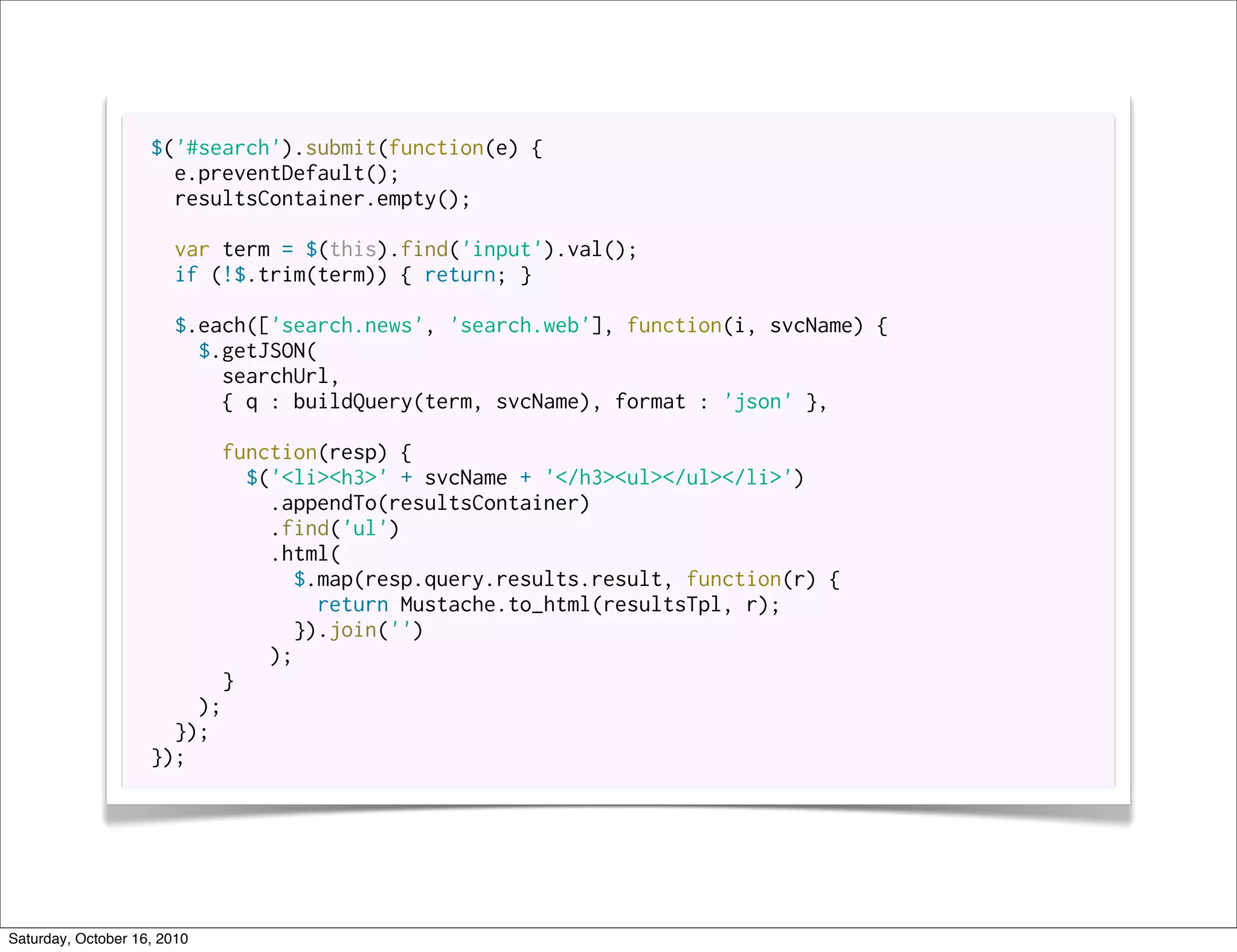 $('#search').submit(function(e) {
                      e.preventDefault();
                      resultsContainer.empty();

                       var term = $(this).find('input').val();
                       if (!$.trim(term)) { return; }

                       $.each(['search.news', 'search.web'], function(i, svcName) {
                         $.getJSON(
                           searchUrl,
                           { q : buildQuery(term, svcName), format : 'json' },

                          function(resp) {
                             $('<li><h3>' + svcName + '</h3><ul></ul></li>')
                               .appendTo(resultsContainer)
                               .find('ul')
                               .html(
                                 $.map(resp.query.results.result, function(r) {
                                    return Mustache.to_html(resultsTpl, r);
                                  }).join('')
                               );
                           }
                        );
                      });
                    });




Saturday, October 16, 2010
 