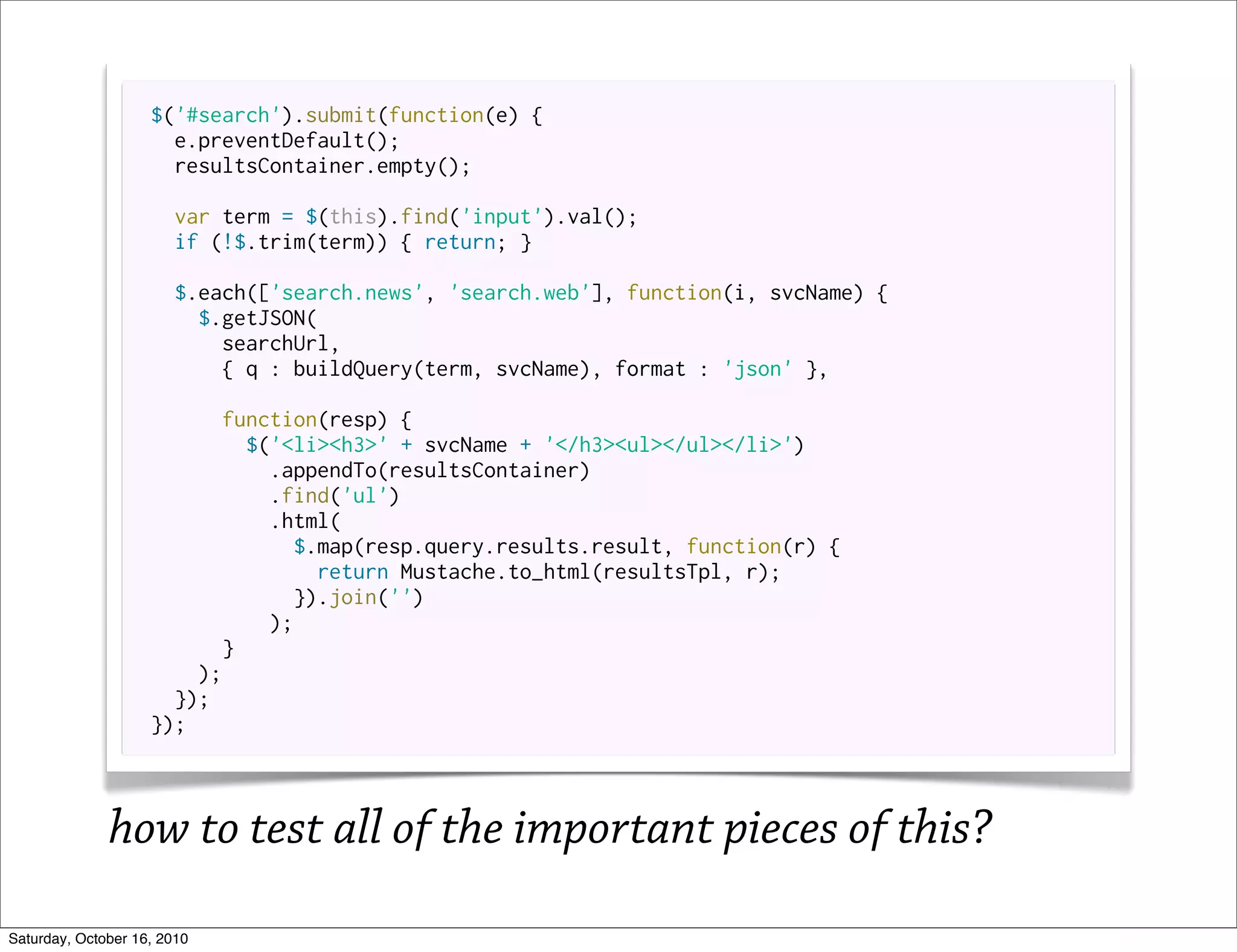 $('#search').submit(function(e) {
                      e.preventDefault();
                      resultsContainer.empty();

                       var term = $(this).find('input').val();
                       if (!$.trim(term)) { return; }

                       $.each(['search.news', 'search.web'], function(i, svcName) {
                         $.getJSON(
                           searchUrl,
                           { q : buildQuery(term, svcName), format : 'json' },

                          function(resp) {
                             $('<li><h3>' + svcName + '</h3><ul></ul></li>')
                               .appendTo(resultsContainer)
                               .find('ul')
                               .html(
                                 $.map(resp.query.results.result, function(r) {
                                    return Mustache.to_html(resultsTpl, r);
                                  }).join('')
                               );
                           }
                        );
                      });
                    });



              how to test all of the important pieces of this?
Saturday, October 16, 2010
 