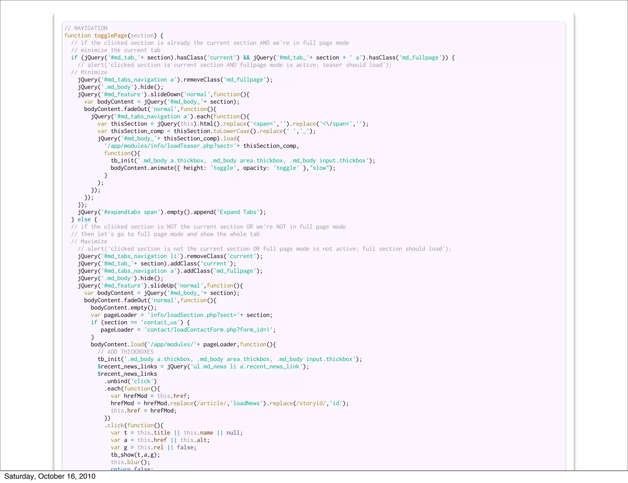 // NAVIGATION
                 function togglePage(section) {
                   // if the clicked section is already the current section AND we're in full page mode
                   // minimize the current tab
                   if (jQuery('#md_tab_'+ section).hasClass('current') && jQuery('#md_tab_'+ section + ' a').hasClass('md_fullpage')) {
                     // alert('clicked section is current section AND fullpage mode is active; teaser should load');
                   // Minimize
                     jQuery('#md_tabs_navigation a').removeClass('md_fullpage');
                     jQuery('.md_body').hide();
                     jQuery('#md_feature').slideDown('normal',function(){
                       var bodyContent = jQuery('#md_body_'+ section);
                       bodyContent.fadeOut('normal',function(){
                         jQuery('#md_tabs_navigation a').each(function(){
                           var thisSection = jQuery(this).html().replace('<span<','').replace('</span<','');
                           var thisSection_comp = thisSection.toLowerCase().replace(' ','_');
                            jQuery('#md_body_'+ thisSection_comp).load(
                              '/app/modules/info/loadTeaser.php?sect='+ thisSection_comp,
                              function(){
                                  tb_init('.md_body a.thickbox, .md_body area.thickbox, .md_body input.thickbox');
                                  bodyContent.animate({ height: 'toggle', opacity: 'toggle' },"slow");
                               }
                            );
                         });
                       });
                     });
                     jQuery('#expandtabs span').empty().append('Expand Tabs');
                   } else {
                   // if the clicked section is NOT the current section OR we're NOT in full page mode
                   // then let's go to full page mode and show the whole tab
                   // Maximize
                     // alert('clicked section is not the current section OR full page mode is not active; full section should load');
                     jQuery('#md_tabs_navigation li').removeClass('current');
                     jQuery('#md_tab_'+ section).addClass('current');
                     jQuery('#md_tabs_navigation a').addClass('md_fullpage');
                     jQuery('.md_body').hide();
                     jQuery('#md_feature').slideUp('normal',function(){
                       var bodyContent = jQuery('#md_body_'+ section);
                       bodyContent.fadeOut('normal',function(){
                         bodyContent.empty();
                         var pageLoader = 'info/loadSection.php?sect='+ section;
                         if (section == 'contact_us') {
                             pageLoader = 'contact/loadContactForm.php?form_id=1';
                         }
                         bodyContent.load('/app/modules/'+ pageLoader,function(){
                           // ADD THICKBOXES
                            tb_init('.md_body a.thickbox, .md_body area.thickbox, .md_body input.thickbox');
                           $recent_news_links = jQuery('ul.md_news li a.recent_news_link');
                           $recent_news_links
                               .unbind('click')
                               .each(function(){
                                 var hrefMod = this.href;
                                  hrefMod = hrefMod.replace(/article/,'loadNews').replace(/storyid/,'id');
                                 this.href = hrefMod;
                               })
                               .click(function(){
                                 var t = this.title || this.name || null;
                                 var a = this.href || this.alt;
                                 var g = this.rel || false;
                                  tb_show(t,a,g);
                                 this.blur();
                                 return false;
Saturday, October 16, 2010 });
 