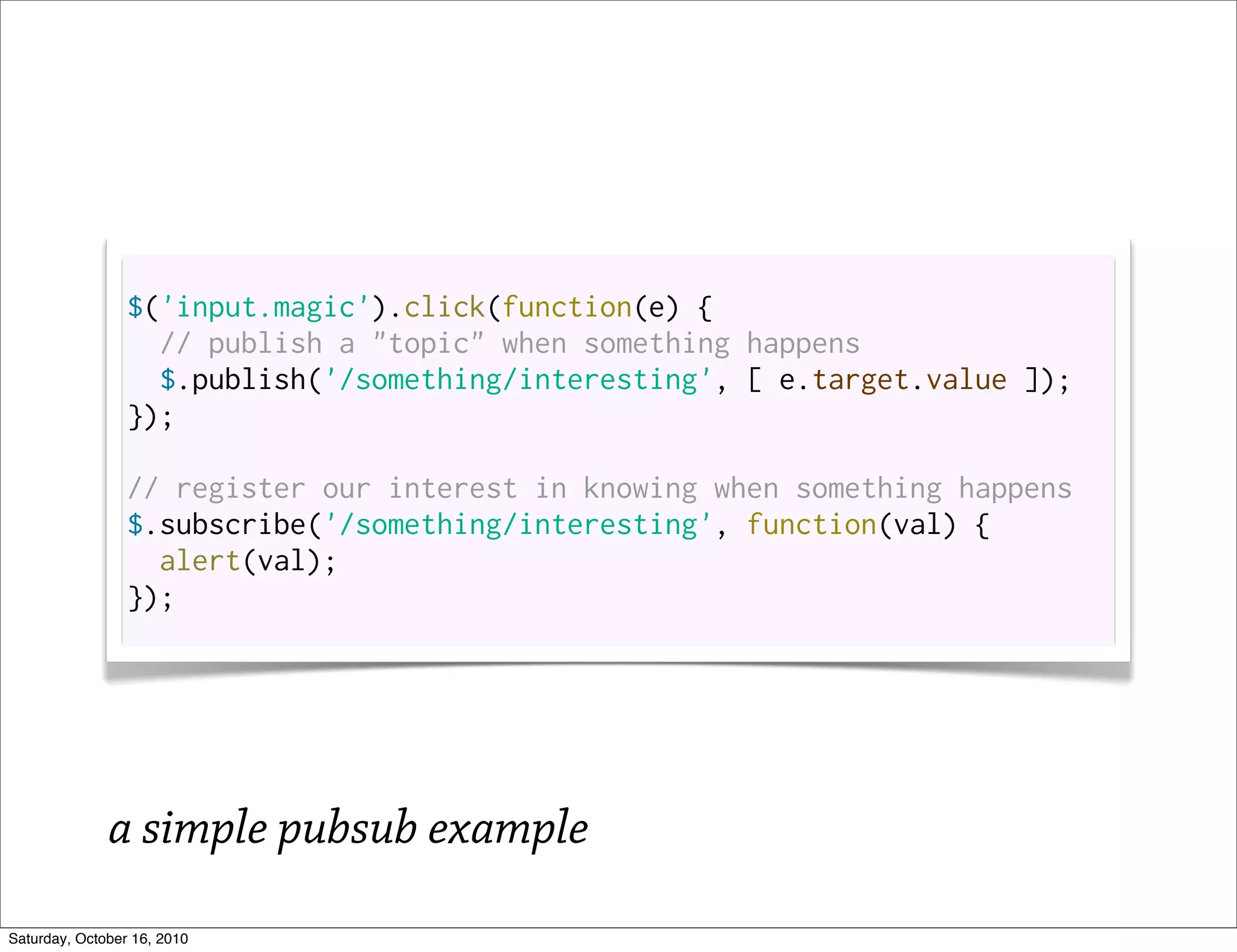 $('input.magic').click(function(e) {
                   // publish a "topic" when something happens
                   $.publish('/something/interesting', [ e.target.value ]);
                 });

                 // register our interest in knowing when something happens
                 $.subscribe('/something/interesting', function(val) {
                   alert(val);
                 });




              a simple pubsub example
Saturday, October 16, 2010
 