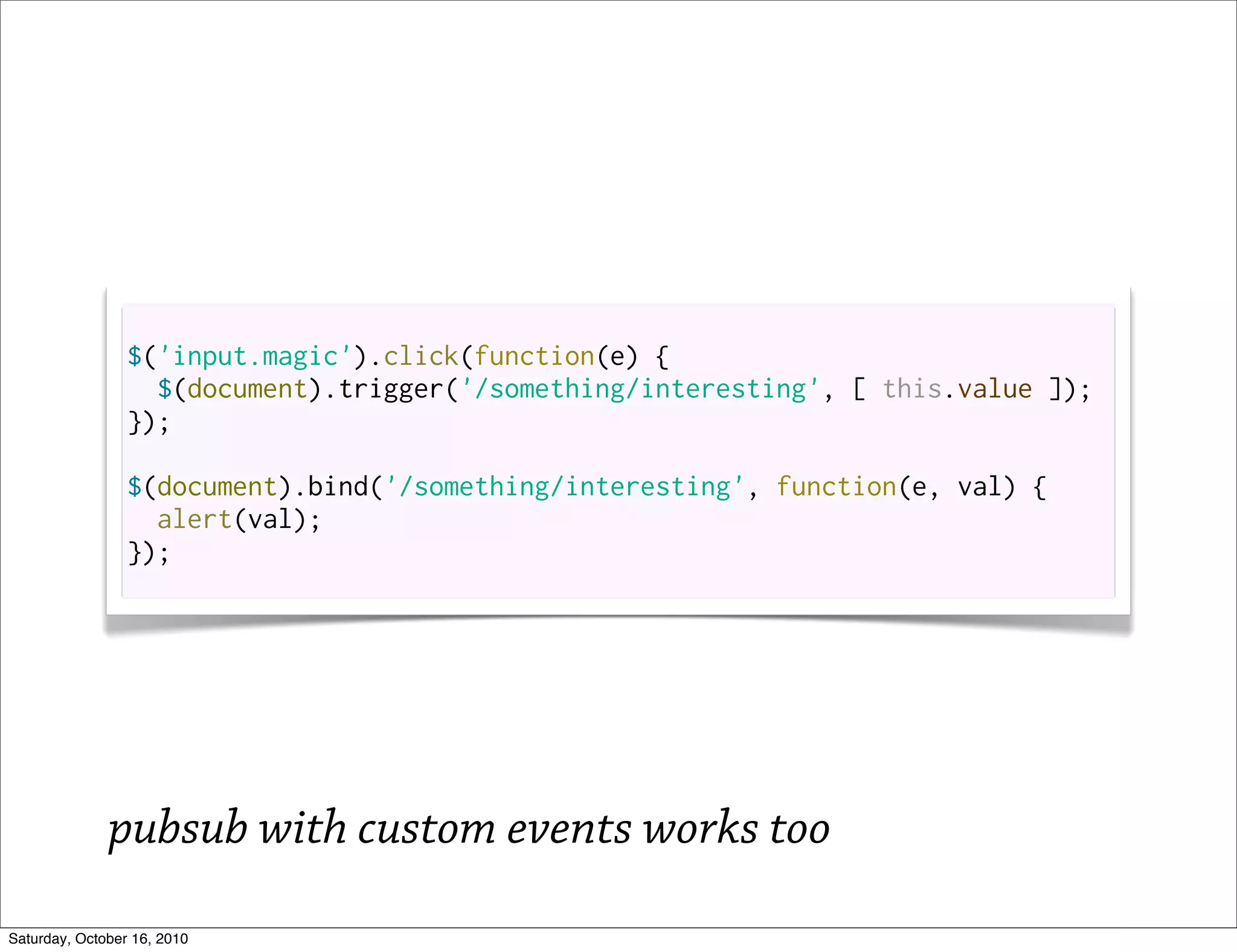 $('input.magic').click(function(e) {
                   $(document).trigger('/something/interesting', [ this.value ]);
                 });

                 $(document).bind('/something/interesting', function(e, val) {
                   alert(val);
                 });




              pubsub with custom events works too
Saturday, October 16, 2010
 