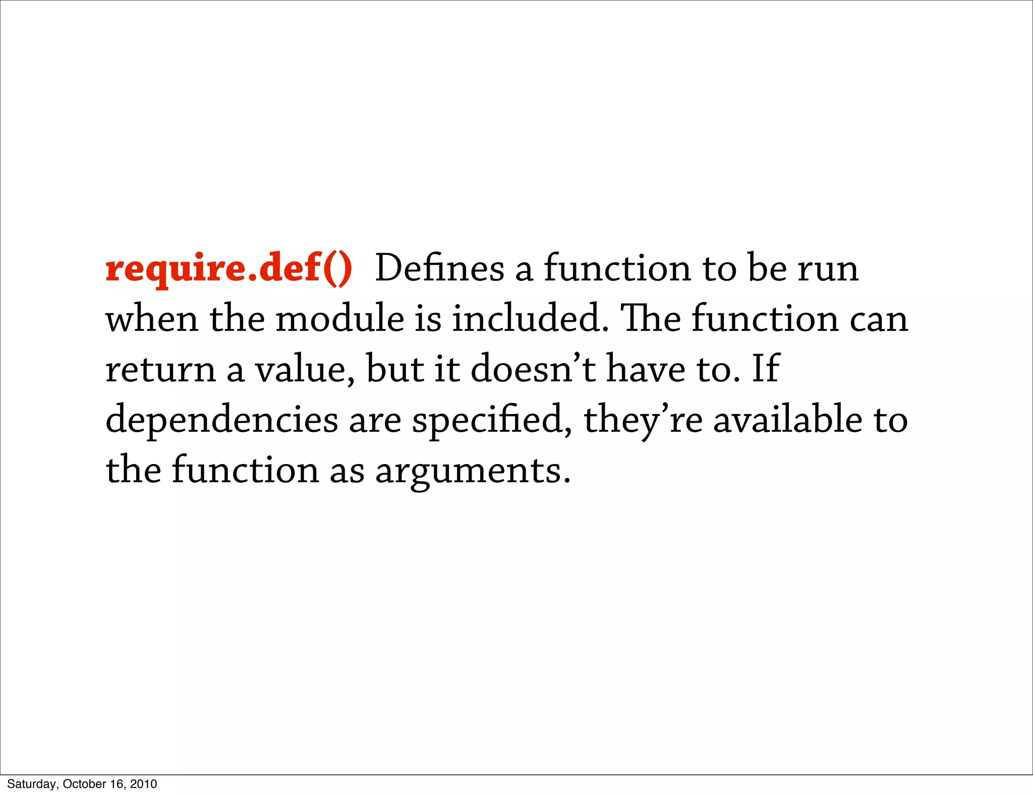 require.def() De nes a function to be run
                when the module is included. e function can
                return a value, but it doesn’t have to. If
                dependencies are speci ed, they’re available to
                the function as arguments.




Saturday, October 16, 2010
 