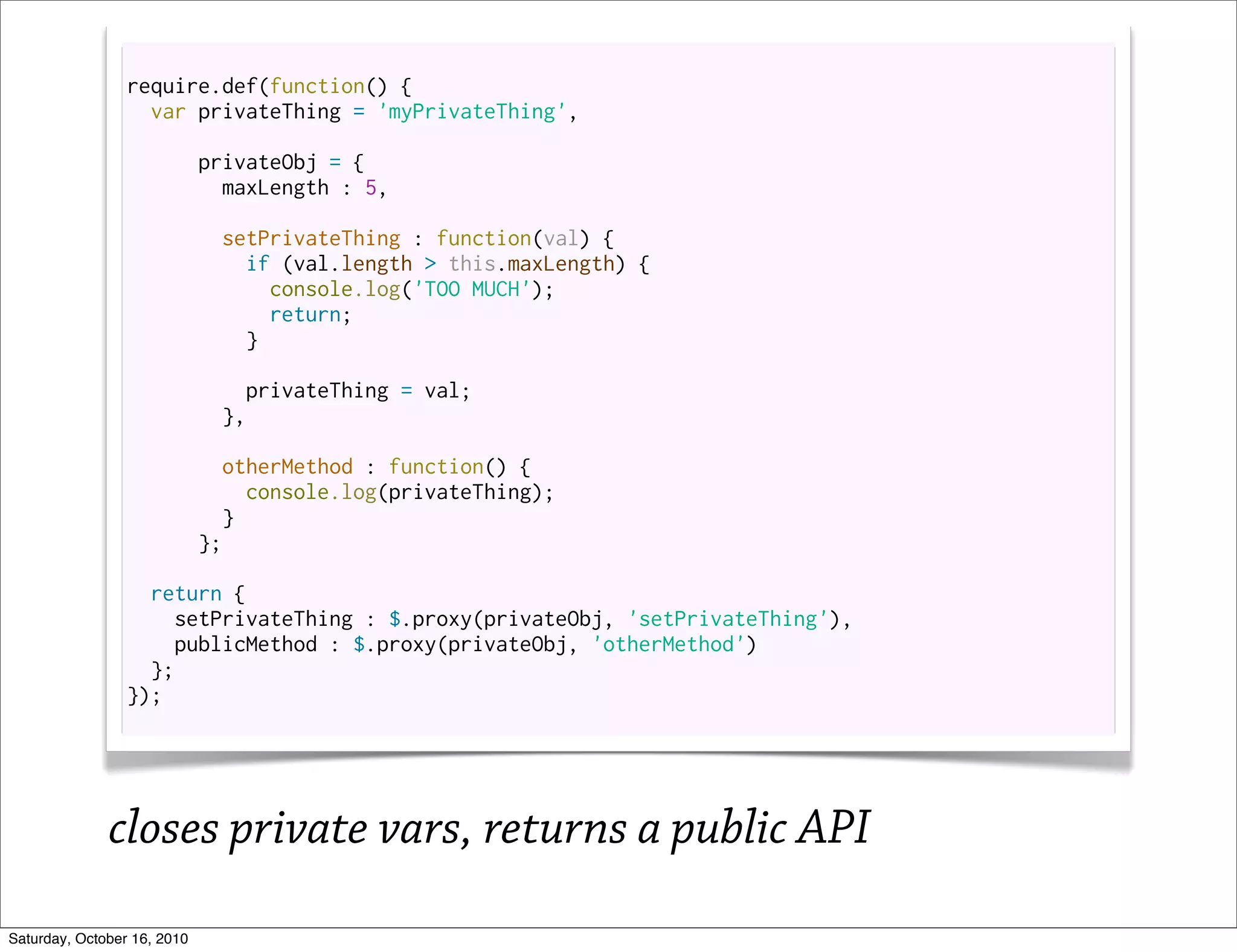 require.def(function() {
                   var privateThing = 'myPrivateThing',

                             privateObj = {
                               maxLength : 5,

                               setPrivateThing : function(val) {
                                 if (val.length > this.maxLength) {
                                   console.log('TOO MUCH');
                                   return;
                                 }

                                 privateThing = val;
                               },

                               otherMethod : function() {
                                  console.log(privateThing);
                                }
                             };

                   return {
                      setPrivateThing : $.proxy(privateObj, 'setPrivateThing'),
                      publicMethod : $.proxy(privateObj, 'otherMethod')
                   };
                 });




              closes private vars, returns a public API
Saturday, October 16, 2010
 