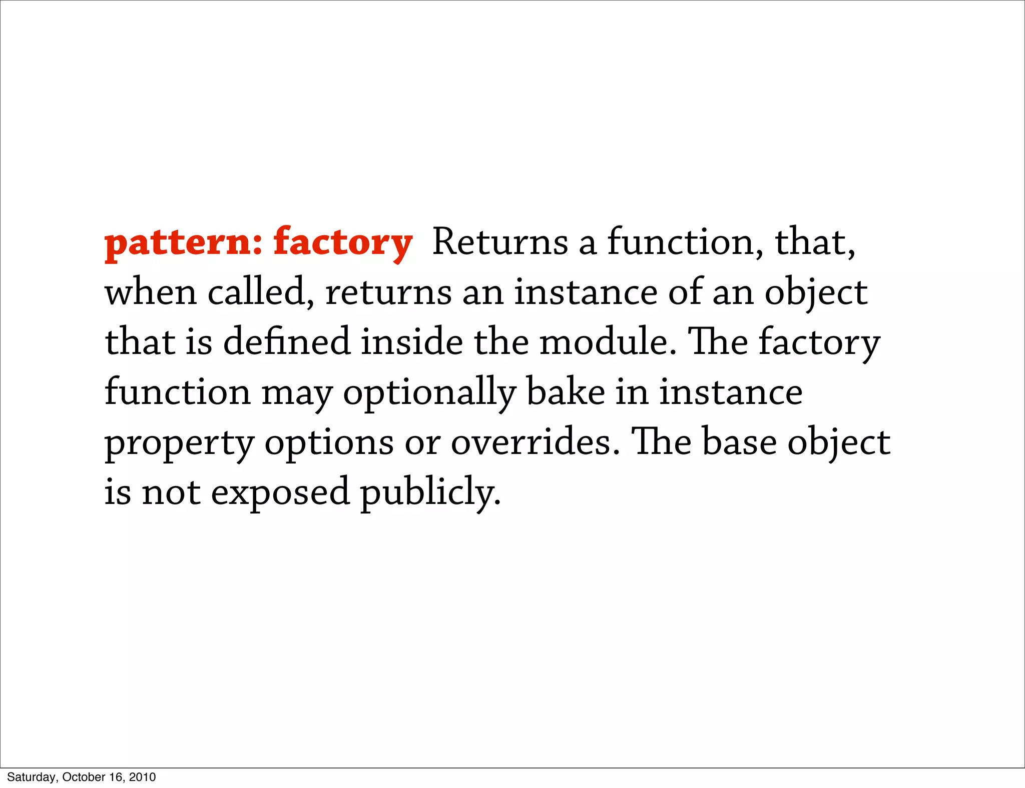 pattern: factory Returns a function, that,
                when called, returns an instance of an object
                that is de ned inside the module. e factory
                function may optionally bake in instance
                property options or overrides. e base object
                is not exposed publicly.




Saturday, October 16, 2010
 