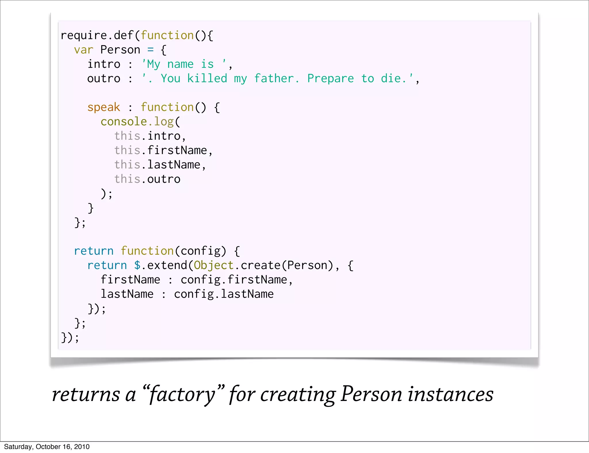 require.def(function(){
                   var Person = {
                     intro : 'My name is ',
                     outro : '. You killed my father. Prepare to die.',

                       speak : function() {
                          console.log(
                            this.intro,
                            this.firstName,
                            this.lastName,
                            this.outro
                          );
                        }
                     };

                   return function(config) {
                     return $.extend(Object.create(Person), {
                        firstName : config.firstName,
                        lastName : config.lastName
                      });
                   };
                 });



              returns a “factory” for creating Person instances
Saturday, October 16, 2010
 