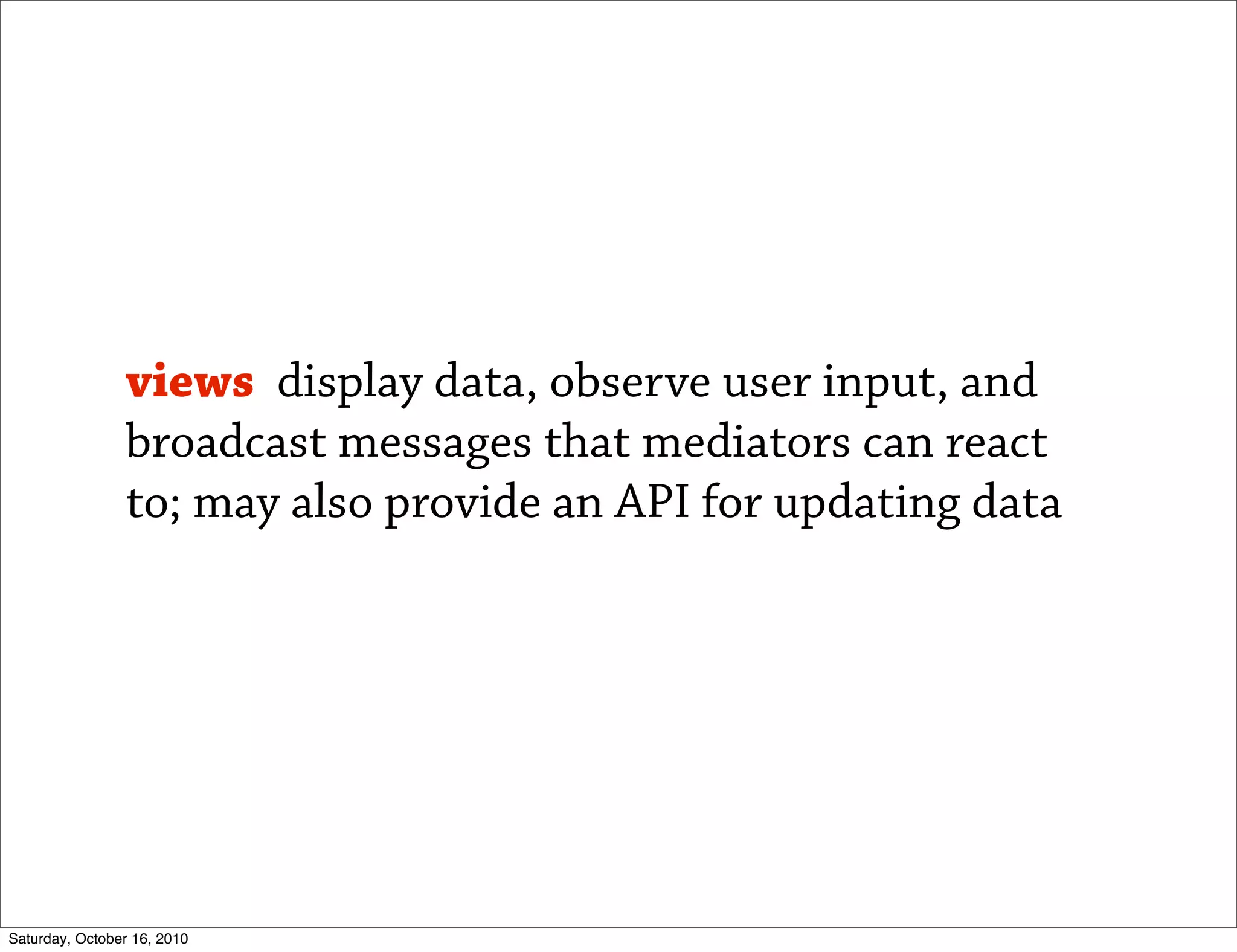 views display data, observe user input, and
                broadcast messages that mediators can react
                to; may also provide an API for updating data




Saturday, October 16, 2010
 