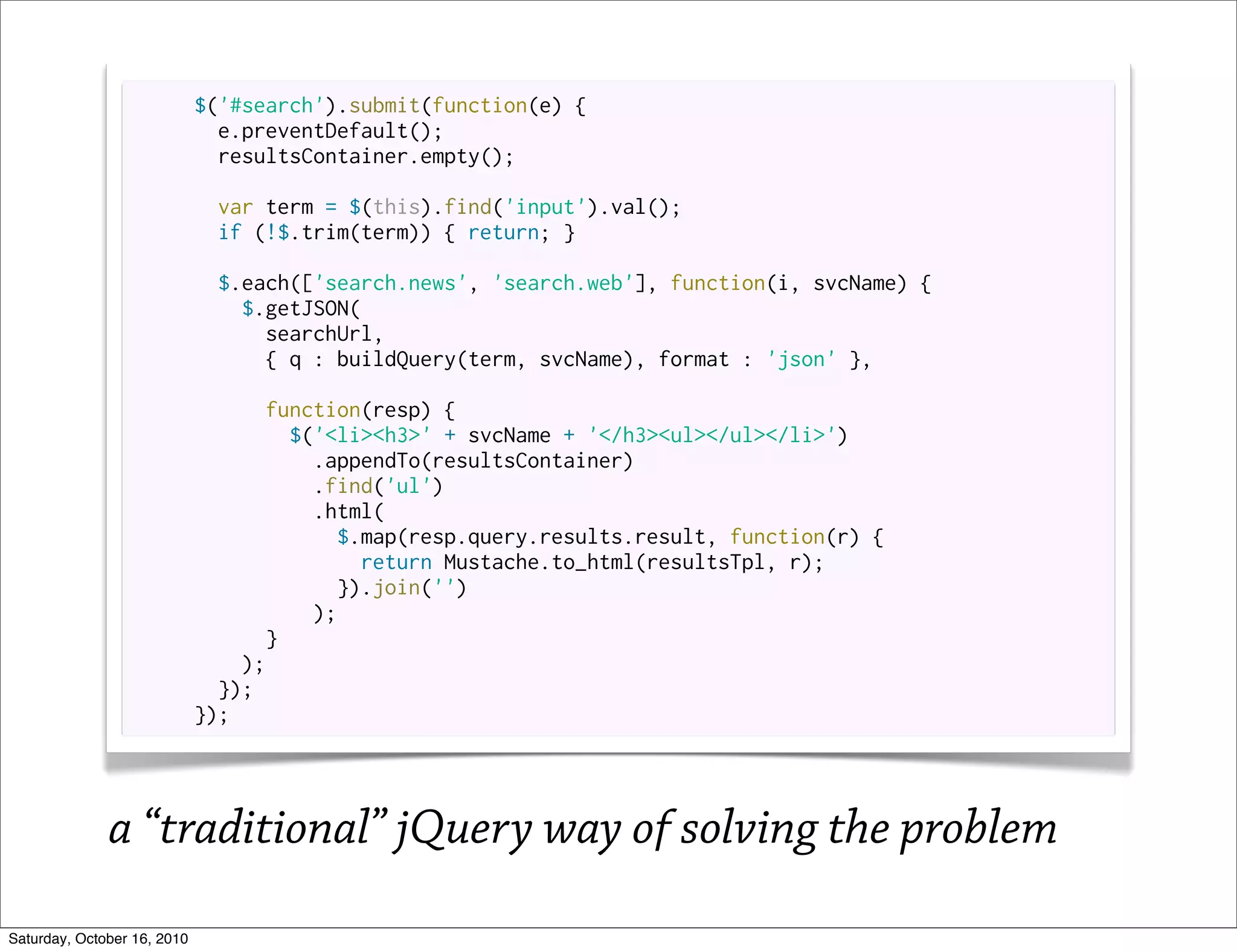 $('#search').submit(function(e) {
                               e.preventDefault();
                               resultsContainer.empty();

                              var term = $(this).find('input').val();
                              if (!$.trim(term)) { return; }

                              $.each(['search.news', 'search.web'], function(i, svcName) {
                                $.getJSON(
                                  searchUrl,
                                  { q : buildQuery(term, svcName), format : 'json' },

                                   function(resp) {
                                     $('<li><h3>' + svcName + '</h3><ul></ul></li>')
                                       .appendTo(resultsContainer)
                                       .find('ul')
                                       .html(
                                         $.map(resp.query.results.result, function(r) {
                                           return Mustache.to_html(resultsTpl, r);
                                         }).join('')
                                       );
                                   }
                                 );
                               });
                             });




              a “traditional” jQuery way of solving the problem
Saturday, October 16, 2010
 