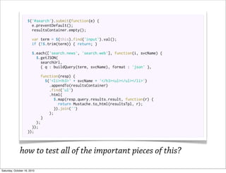 $('#search').submit(function(e) {
                      e.preventDefault();
                      resultsContainer.empty();

                       var term = $(this).find('input').val();
                       if (!$.trim(term)) { return; }

                       $.each(['search.news', 'search.web'], function(i, svcName) {
                         $.getJSON(
                           searchUrl,
                           { q : buildQuery(term, svcName), format : 'json' },

                          function(resp) {
                             $('<li><h3>' + svcName + '</h3><ul></ul></li>')
                               .appendTo(resultsContainer)
                               .find('ul')
                               .html(
                                 $.map(resp.query.results.result, function(r) {
                                    return Mustache.to_html(resultsTpl, r);
                                  }).join('')
                               );
                           }
                        );
                      });
                    });



              how to test all of the important pieces of this?
Saturday, October 16, 2010
 