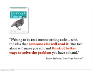 “Writing to be read means writing code ... with
                the idea that someone else will read it. is fact
                alone will make you edit and think of better
                ways to solve the problem you have at hand.”
                                        Stoyan Stefanov, “JavaScript Patterns”



Saturday, October 16, 2010
 