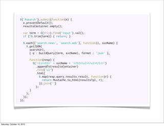 $('#search').submit(function(e) {
                      e.preventDefault();
                      resultsContainer.empty();

                       var term = $(this).find('input').val();
                       if (!$.trim(term)) { return; }

                       $.each(['search.news', 'search.web'], function(i, svcName) {
                         $.getJSON(
                           searchUrl,
                           { q : buildQuery(term, svcName), format : 'json' },

                          function(resp) {
                             $('<li><h3>' + svcName + '</h3><ul></ul></li>')
                               .appendTo(resultsContainer)
                               .find('ul')
                               .html(
                                 $.map(resp.query.results.result, function(r) {
                                    return Mustache.to_html(resultsTpl, r);
                                  }).join('')
                               );
                           }
                        );
                      });
                    });




Saturday, October 16, 2010
 