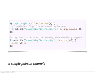 $('input.magic').click(function(e) {
                   // publish a "topic" when something happens
                   $.publish('/something/interesting', [ e.target.value ]);
                 });

                 // register our interest in knowing when something happens
                 $.subscribe('/something/interesting', function(val) {
                   alert(val);
                 });




              a simple pubsub example
Saturday, October 16, 2010
 