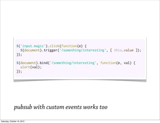 $('input.magic').click(function(e) {
                   $(document).trigger('/something/interesting', [ this.value ]);
                 });

                 $(document).bind('/something/interesting', function(e, val) {
                   alert(val);
                 });




              pubsub with custom events works too
Saturday, October 16, 2010
 