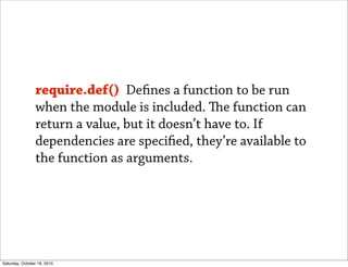require.def() De nes a function to be run
                when the module is included. e function can
                return a value, but it doesn’t have to. If
                dependencies are speci ed, they’re available to
                the function as arguments.




Saturday, October 16, 2010
 