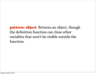 pattern: object Returns an object, though
                the de nition function can close other
                variables that won’t be visible outside the
                function.




Saturday, October 16, 2010
 