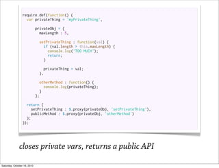 require.def(function() {
                   var privateThing = 'myPrivateThing',

                             privateObj = {
                               maxLength : 5,

                               setPrivateThing : function(val) {
                                 if (val.length > this.maxLength) {
                                   console.log('TOO MUCH');
                                   return;
                                 }

                                 privateThing = val;
                               },

                               otherMethod : function() {
                                  console.log(privateThing);
                                }
                             };

                   return {
                      setPrivateThing : $.proxy(privateObj, 'setPrivateThing'),
                      publicMethod : $.proxy(privateObj, 'otherMethod')
                   };
                 });




              closes private vars, returns a public API
Saturday, October 16, 2010
 