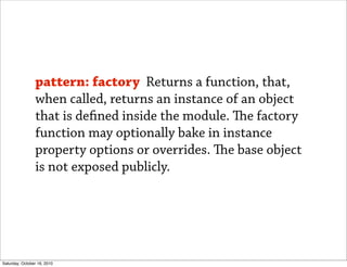 pattern: factory Returns a function, that,
                when called, returns an instance of an object
                that is de ned inside the module. e factory
                function may optionally bake in instance
                property options or overrides. e base object
                is not exposed publicly.




Saturday, October 16, 2010
 