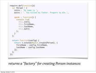 require.def(function(){
                   var Person = {
                     intro : 'My name is ',
                     outro : '. You killed my father. Prepare to die.',

                       speak : function() {
                          console.log(
                            this.intro,
                            this.firstName,
                            this.lastName,
                            this.outro
                          );
                        }
                     };

                   return function(config) {
                     return $.extend(Object.create(Person), {
                        firstName : config.firstName,
                        lastName : config.lastName
                      });
                   };
                 });



              returns a “factory” for creating Person instances
Saturday, October 16, 2010
 