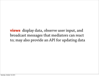 views display data, observe user input, and
                broadcast messages that mediators can react
                to; may also provide an API for updating data




Saturday, October 16, 2010
 