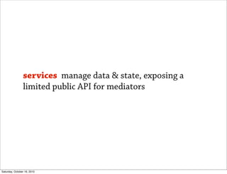 services manage data & state, exposing a
                limited public API for mediators




Saturday, October 16, 2010
 