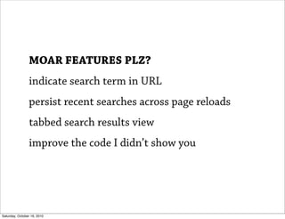 MOAR FEATURES PLZ?
                indicate search term in URL
                persist recent searches across page reloads
                tabbed search results view
                improve the code I didn’t show you




Saturday, October 16, 2010
 