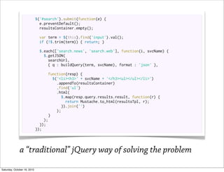 $('#search').submit(function(e) {
                               e.preventDefault();
                               resultsContainer.empty();

                              var term = $(this).find('input').val();
                              if (!$.trim(term)) { return; }

                              $.each(['search.news', 'search.web'], function(i, svcName) {
                                $.getJSON(
                                  searchUrl,
                                  { q : buildQuery(term, svcName), format : 'json' },

                                   function(resp) {
                                     $('<li><h3>' + svcName + '</h3><ul></ul></li>')
                                       .appendTo(resultsContainer)
                                       .find('ul')
                                       .html(
                                         $.map(resp.query.results.result, function(r) {
                                           return Mustache.to_html(resultsTpl, r);
                                         }).join('')
                                       );
                                   }
                                 );
                               });
                             });




              a “traditional” jQuery way of solving the problem
Saturday, October 16, 2010
 