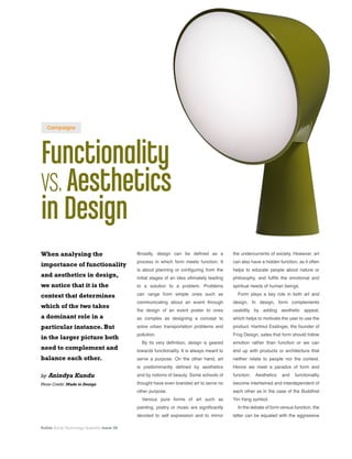Kuliza Social Technology Quarterly Issue 08
Functionality
vs.Aesthetics
in Design
When analysing the
importance of functionality
and aesthetics in design,
we notice that it is the
context that determines
which of the two takes
a dominant role in a
particular instance. But
in the larger picture both
need to complement and
balance each other.
by Anindya Kundu
Photo Credit: Made in Design
the undercurrents of society. However, art
can also have a hidden function, as it often
helps to educate people about nature or
philosophy, and fulfils the emotional and
spiritual needs of human beings.
Form plays a key role in both art and
design. In design, form complements
usability by adding aesthetic appeal,
which helps to motivate the user to use the
product. Hartmut Esslinger, the founder of
Frog Design, sates that form should follow
emotion rather than function or we can
end up with products or architecture that
neither relate to people nor the context.
Hence we meet a paradox of form and
function. Aesthetics and functionality
become intertwined and interdependent of
each other as in the case of the Buddhist
Yin-Yang symbol.
In the debate of form versus function, the
latter can be equated with the aggressive
Broadly, design can be defined as a
process in which form meets function. It
is about planning or configuring from the
initial stages of an idea ultimately leading
to a solution to a problem. Problems
can range from simple ones such as
communicating about an event through
the design of an event poster to ones
as complex as designing a concept to
solve urban transportation problems and
pollution.
By its very definition, design is geared
towards functionality. It is always meant to
serve a purpose. On the other hand, art
is predominantly defined by aesthetics
and by notions of beauty. Some schools of
thought have even branded art to serve no
other purpose.
Various pure forms of art such as
painting, poetry or music are significantly
devoted to self expression and to mirror
Campaigns
 