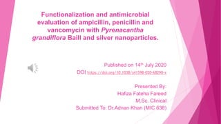 Functionalization and antimicrobial
evaluation of ampicillin, penicillin and
vancomycin with Pyrenacantha
grandiflora Baill and silver nanoparticles.
Published on 14th July 2020
DOI https://doi.org/10.1038/s41598-020-68290-x
Presented By:
Hafiza Fateha Fareed
M.Sc. Clinical
Submitted To: Dr.Adnan Khan (MIC 638)
 