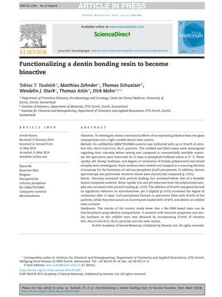 Please cite this article in press as: Tauböck TT, et al. Functionalizing a dentin bonding resin to become bioactive. Dent Mater (2014),
http://dx.doi.org/10.1016/j.dental.2014.05.029
ARTICLE IN PRESSDENTAL-2396; No. of Pages 8
dental materials x x x ( 2 0 1 4 ) xxx–xxx
Available online at www.sciencedirect.com
ScienceDirect
journal homepage: www.intl.elsevierhealth.com/journals/dema
Functionalizing a dentin bonding resin to become
bioactive
Tobias T. Tauböcka
, Matthias Zehndera
, Thomas Schweizerb
,
Wendelin J. Starkc
, Thomas Attina
, Dirk Mohna,c,∗
a Department of Preventive Dentistry, Periodontology and Cariology, Center for Dental Medicine, University of
Zurich, Zurich, Switzerland
b Institute of Polymers, Department of Materials, ETH Zurich, Zurich, Switzerland
c Institute for Chemical and Bioengineering, Department of Chemistry and Applied Biosciences, ETH Zurich, Zurich,
Switzerland
a r t i c l e i n f o
Article history:
Received 23 January 2014
Received in revised form
15 May 2014
Accepted 21 May 2014
Available online xxx
Keywords:
Bioactive ﬁller
Bioglass
Nanoparticles
Calcium phosphate
Bis-GMA/TEGDMA
Composite material
Microhardness
a b s t r a c t
Objectives. To investigate chemo-mechanical effects of incorporating alkaline bioactive glass
nanoparticles into a light-curable dental resin matrix.
Methods. An unﬁlled Bis-GMA/TEGDMA material was inﬁltrated with up to 20 wt% of ultra-
ﬁne SiO2–Na2O–CaO–P2O5–Bi2O3 particles. The unﬁlled and ﬁlled resins were investigated
regarding their viscosity before setting and compared to commercially available materi-
als. Set specimens were immersed for 21 days in phosphate buffered saline at 37 ◦
C. Water
uptake, pH, Knoop hardness, and degree of conversion of freshly polymerized and stored
samples were investigated. Resin surfaces were viewed and mapped in a scanning electron
microscope for the formation of calcium phosphate (Ca/P) precipitates. In addition, Raman
spectroscopy was performed. Numeric values were statistically compared (p < 0.01).
Results. Viscosity increased with particle loading, but remained below that of a ﬂowable
dental composite material. Water uptake into and pH induction from the polymerized sam-
ples also increased with particle loading (p < 0.01). The addition of 20 wt% nanoparticles had
no signiﬁcant inﬂuence on microhardness, yet it slightly (p < 0.01) increased the degree of
conversion after 21 days. Ca/P precipitates formed on specimens ﬁlled with 20 wt% of the
particles, while they were scarce on counterparts loaded with 10 wt%, and absent on unﬁlled
resin surfaces.
Signiﬁcance. The results of the current study show that a Bis-GMA-based resin can be
functionalized using alkaline nanoparticles. A material with bioactive properties and sim-
ilar hardness as the unﬁlled resin was obtained by incorporating 20 wt% of ultraﬁne
SiO2–Na2O–CaO–P2O5–Bi2O3 particles into the resin matrix.
© 2014 Academy of Dental Materials. Published by Elsevier Ltd. All rights reserved.
∗
Corresponding author at: Institute for Chemical and Bioengineering, Department of Chemistry and Applied Biosciences, ETH Zurich,
Wolfgang-Pauli-Strasse 10, 8093 Zurich, Switzerland. Tel.: +41 44 633 45 14; fax: +41 44 633 15 71.
E-mail address: dirk.mohn@chem.ethz.ch (D. Mohn) .
http://dx.doi.org/10.1016/j.dental.2014.05.029
0109-5641/© 2014 Academy of Dental Materials. Published by Elsevier Ltd. All rights reserved.
 