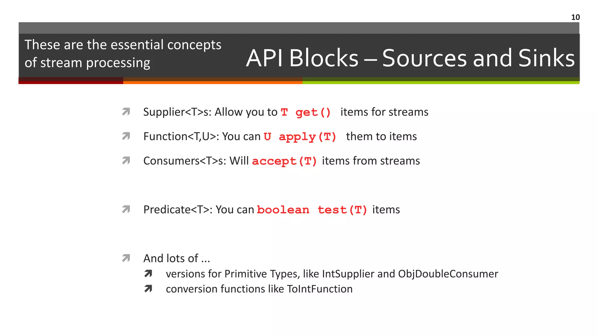 API Blocks – Sources and Sinks  Supplier<T>s: Allow you to T get() items for streams  Function<T,U>: You can U apply(T) them to items  Consumers<T>s: Will accept(T) items from streams  Predicate<T>: You can boolean test(T) items  And lots of ...  versions for Primitive Types, like IntSupplier and ObjDoubleConsumer  conversion functions like ToIntFunction 10 These are the essential concepts of stream processing 