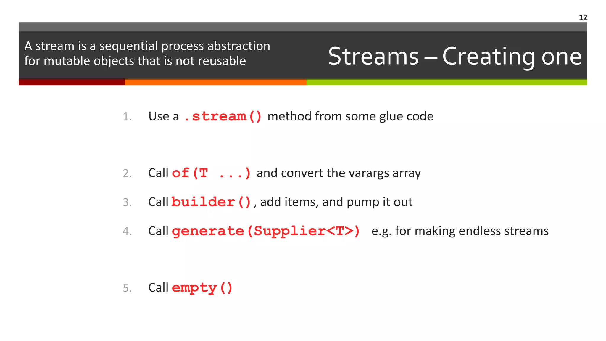 Streams – Creating one 1. Use a .stream() method from some glue code 2. Call of(T ...) and convert the varargs array 3. Call builder(), add items, and pump it out 4. Call generate(Supplier<T>) e.g. for making endless streams 5. Call empty() 12 A stream is a sequential process abstraction for mutable objects that is not reusable 