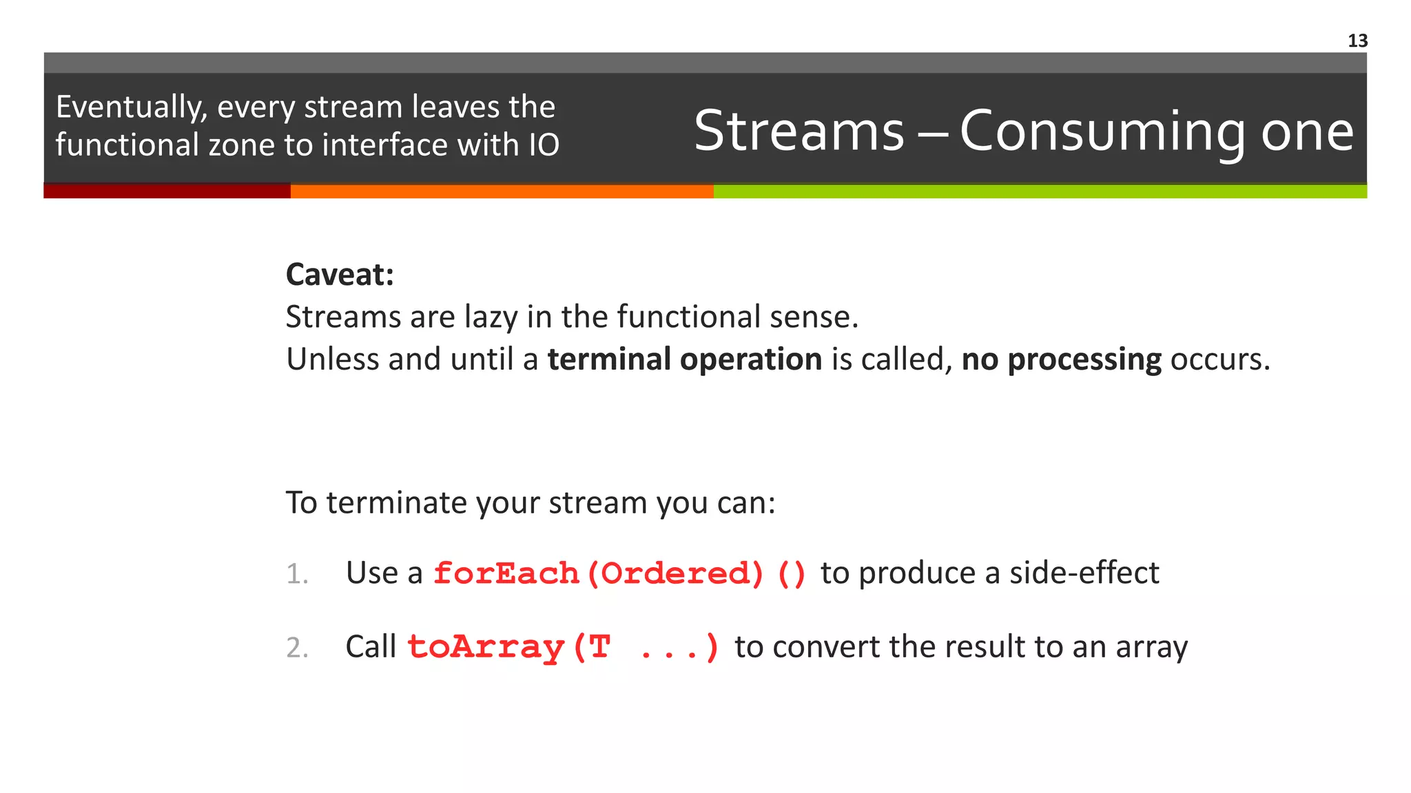 Streams – Consuming one Caveat: Streams are lazy in the functional sense. Unless and until a terminal operation is called, no processing occurs. To terminate your stream you can: 1. Use a forEach(Ordered)() to produce a side-effect 2. Call toArray(T ...) to convert the result to an array 13 Eventually, every stream leaves the functional zone to interface with IO 