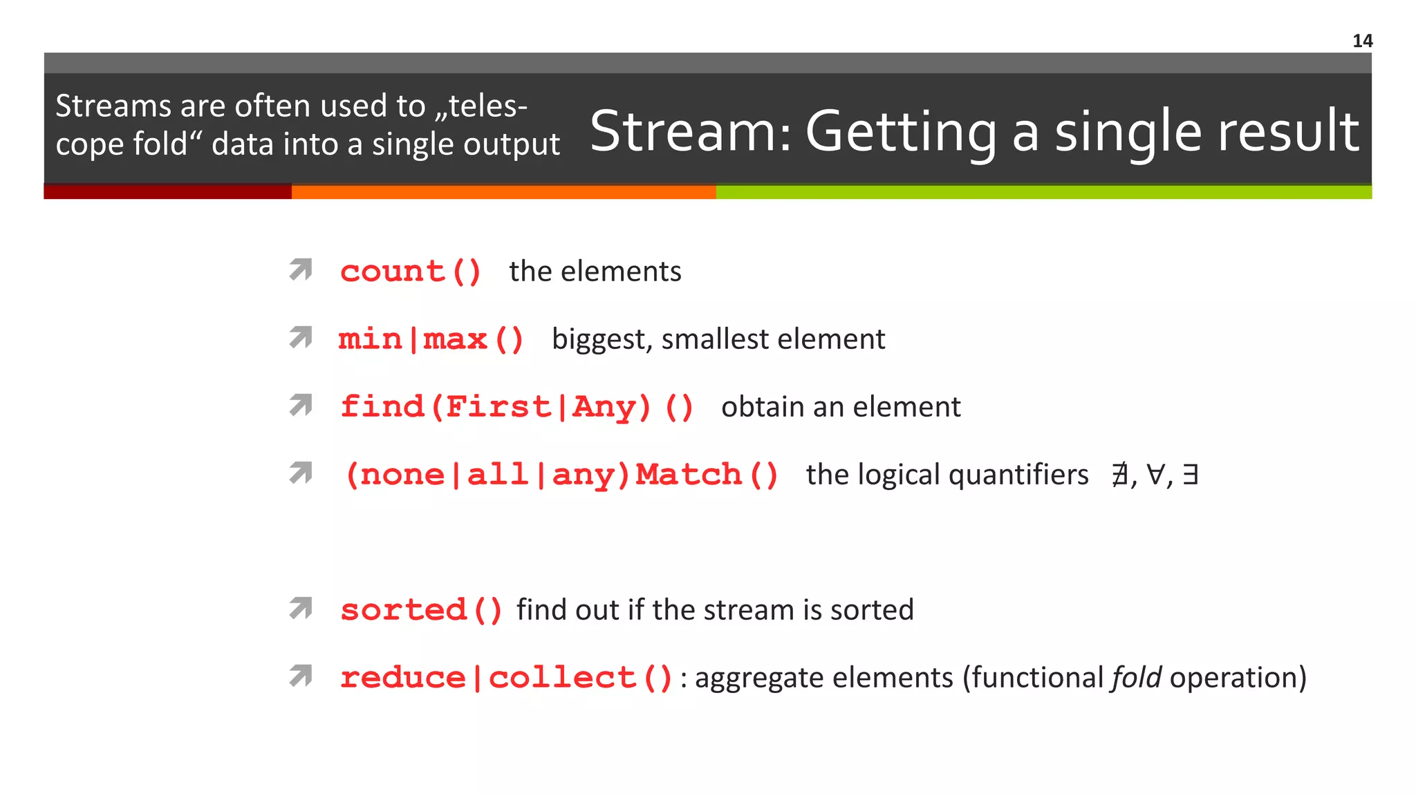 Stream: Getting a single result  count() the elements  min|max() biggest, smallest element  find(First|Any)() obtain an element  (none|all|any)Match() the logical quantifiers ∄, ∀, ∃  sorted() find out if the stream is sorted  reduce|collect(): aggregate elements (functional fold operation) 14 Streams are often used to „teles- cope fold“ data into a single output 