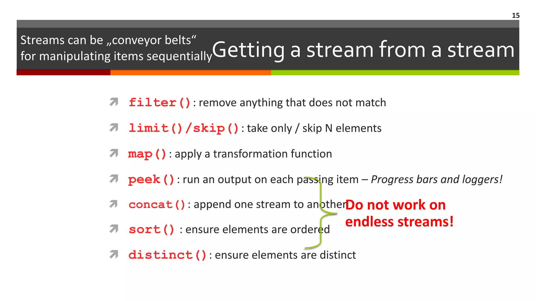 Getting a stream from a stream  filter(): remove anything that does not match  limit()/skip(): take only / skip N elements  map(): apply a transformation function  peek(): run an output on each passing item – Progress bars and loggers!  concat(): append one stream to another  sort() : ensure elements are ordered  distinct(): ensure elements are distinct 15 Streams can be „conveyor belts“ for manipulating items sequentially Do not work on endless streams! 