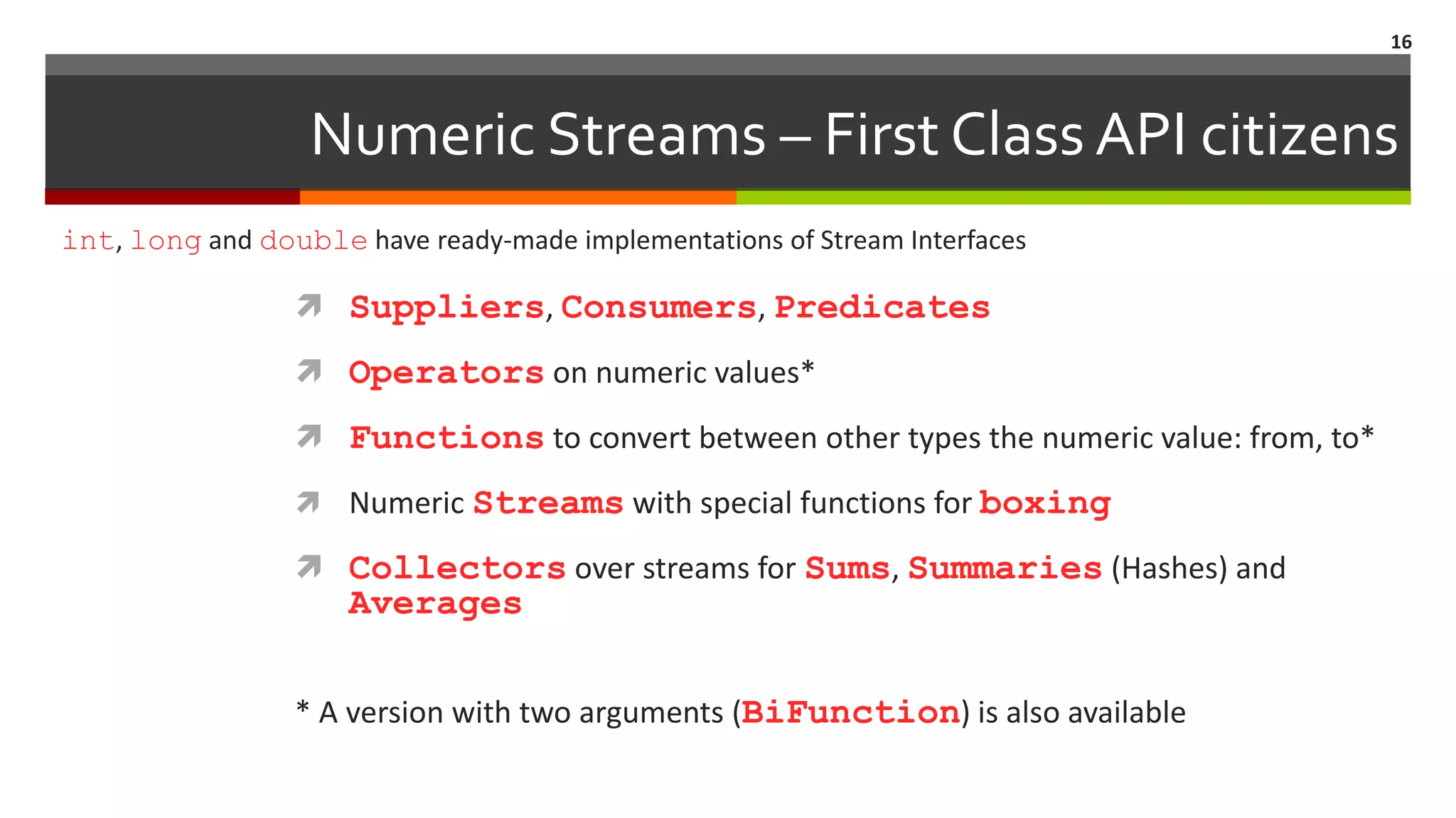Numeric Streams – First Class API citizens  Suppliers, Consumers, Predicates  Operators on numeric values*  Functions to convert between other types the numeric value: from, to*  Numeric Streams with special functions for boxing  Collectors over streams for Sums, Summaries (Hashes) and Averages * A version with two arguments (BiFunction) is also available 16 int, long and double have ready-made implementations of Stream Interfaces 