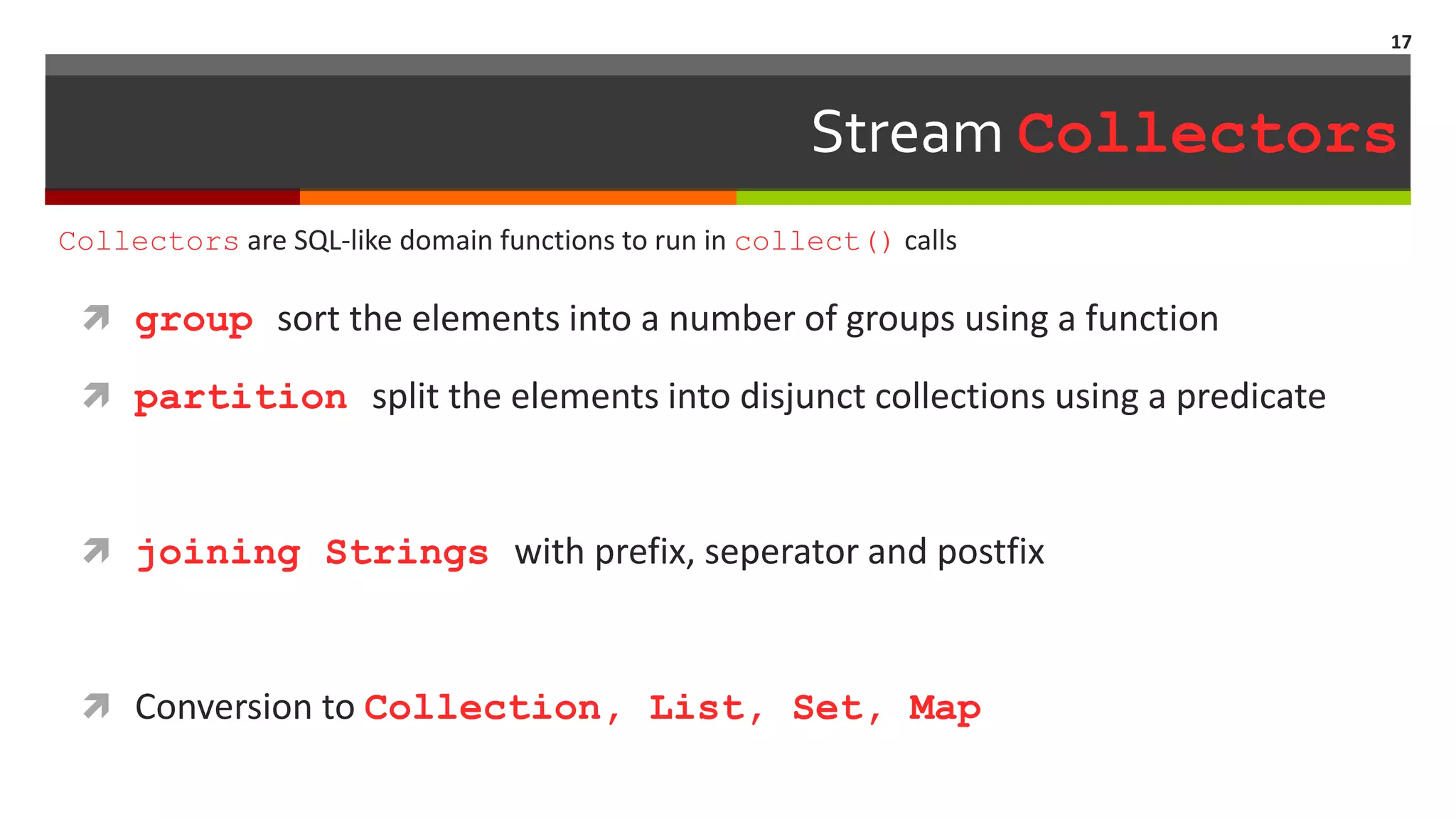 Stream Collectors  group sort the elements into a number of groups using a function  partition split the elements into disjunct collections using a predicate  joining Strings with prefix, seperator and postfix  Conversion to Collection, List, Set, Map 17 Collectors are SQL-like domain functions to run in collect() calls 