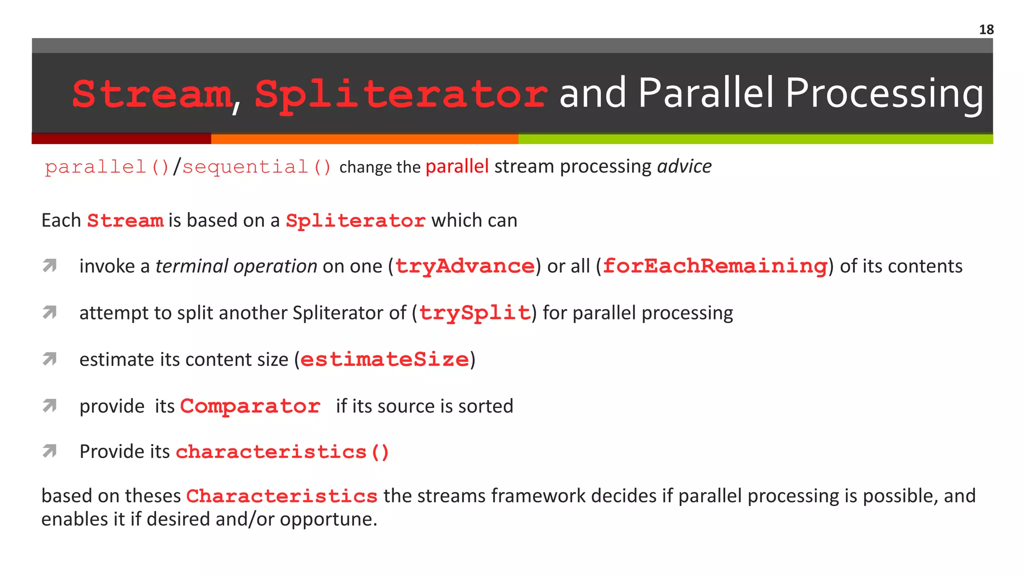 Stream, Spliterator and Parallel Processing Each Stream is based on a Spliterator which can  invoke a terminal operation on one (tryAdvance) or all (forEachRemaining) of its contents  attempt to split another Spliterator of (trySplit) for parallel processing  estimate its content size (estimateSize)  provide its Comparator if its source is sorted  Provide its characteristics() based on theses Characteristics the streams framework decides if parallel processing is possible, and enables it if desired and/or opportune. 18 parallel()/sequential() change the parallel stream processing advice 