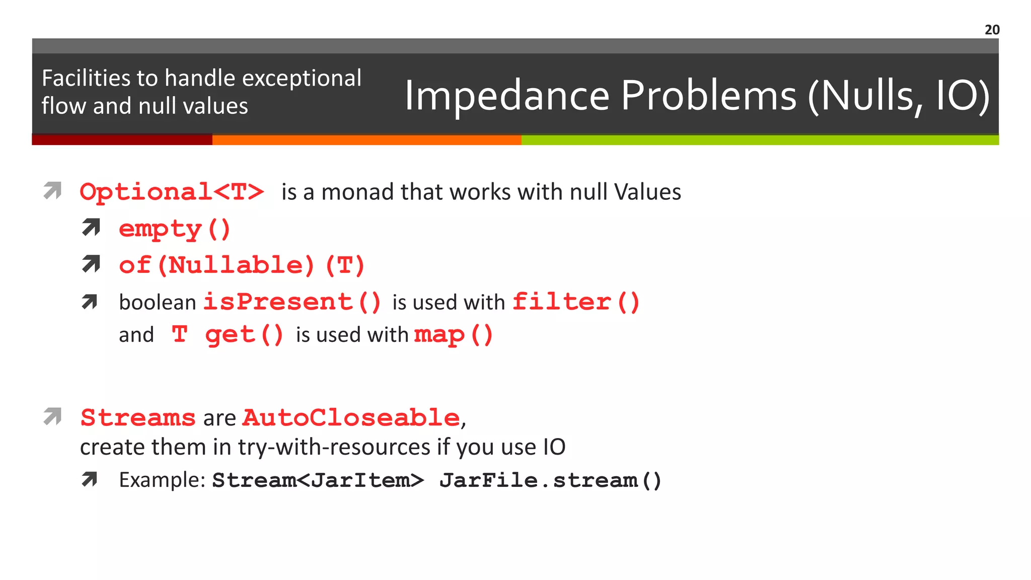 Impedance Problems (Nulls, IO)  Optional<T> is a monad that works with null Values  empty()  of(Nullable)(T)  boolean isPresent() is used with filter() and T get() is used with map()  Streams are AutoCloseable, create them in try-with-resources if you use IO  Example: Stream<JarItem> JarFile.stream() 20 Facilities to handle exceptional flow and null values 