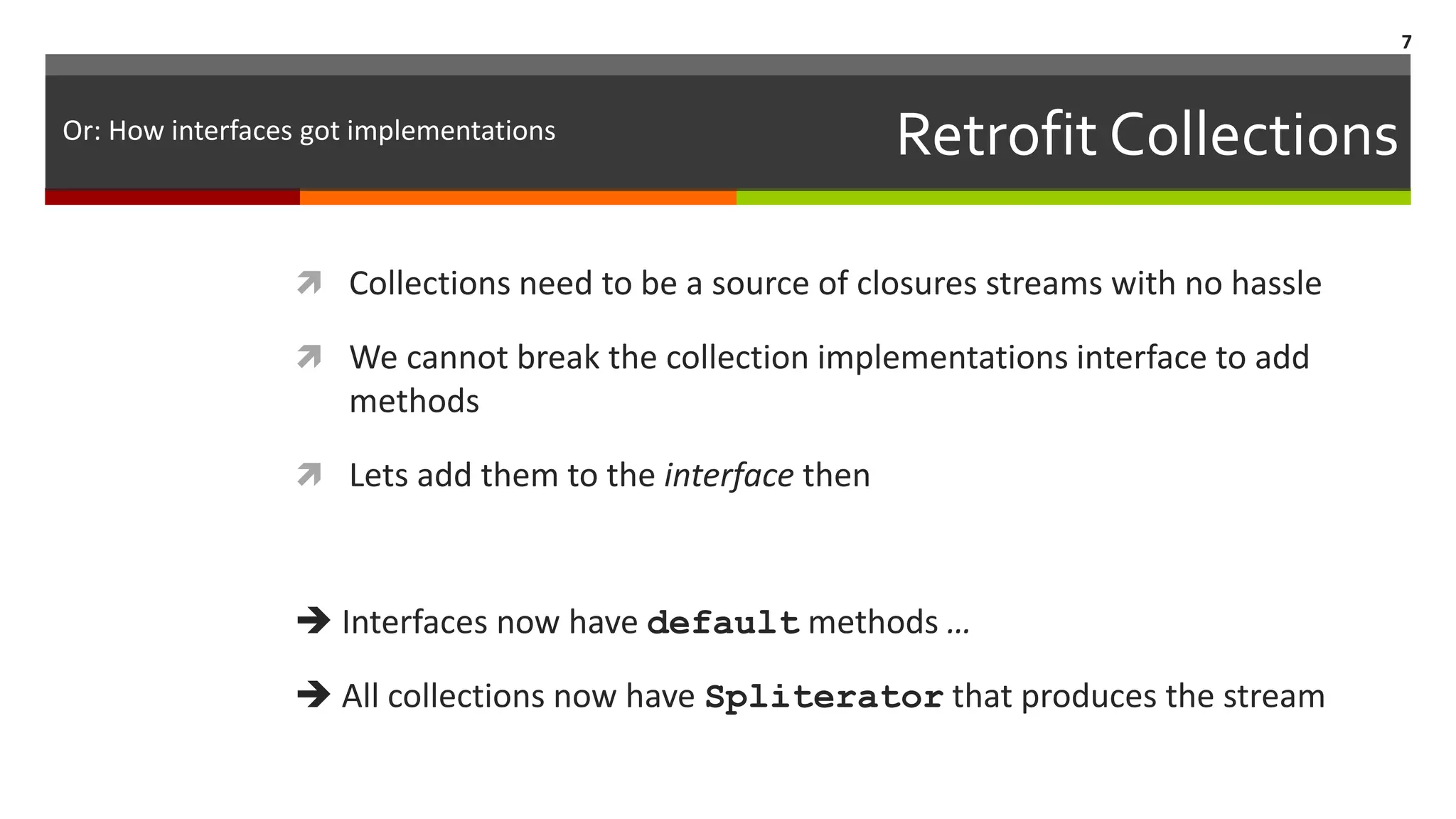 Retrofit Collections  Collections need to be a source of closures streams with no hassle  We cannot break the collection implementations interface to add methods  Lets add them to the interface then  Interfaces now have default methods …  All collections now have Spliterator that produces the stream 7 Or: How interfaces got implementations 
