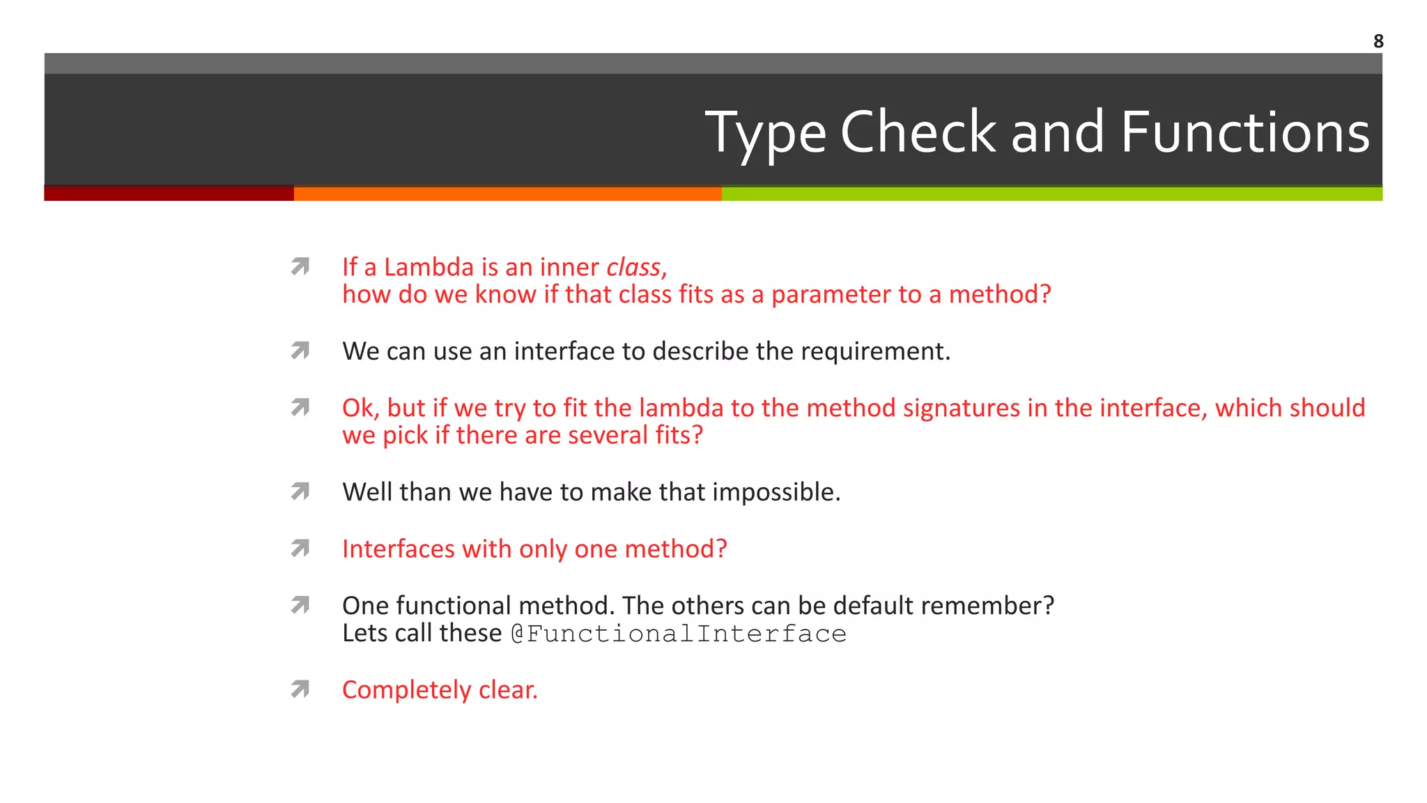 Type Check and Functions  If a Lambda is an inner class, how do we know if that class fits as a parameter to a method?  We can use an interface to describe the requirement.  Ok, but if we try to fit the lambda to the method signatures in the interface, which should we pick if there are several fits?  Well than we have to make that impossible.  Interfaces with only one method?  One functional method. The others can be default remember? Lets call these @FunctionalInterface  Completely clear. 8 
