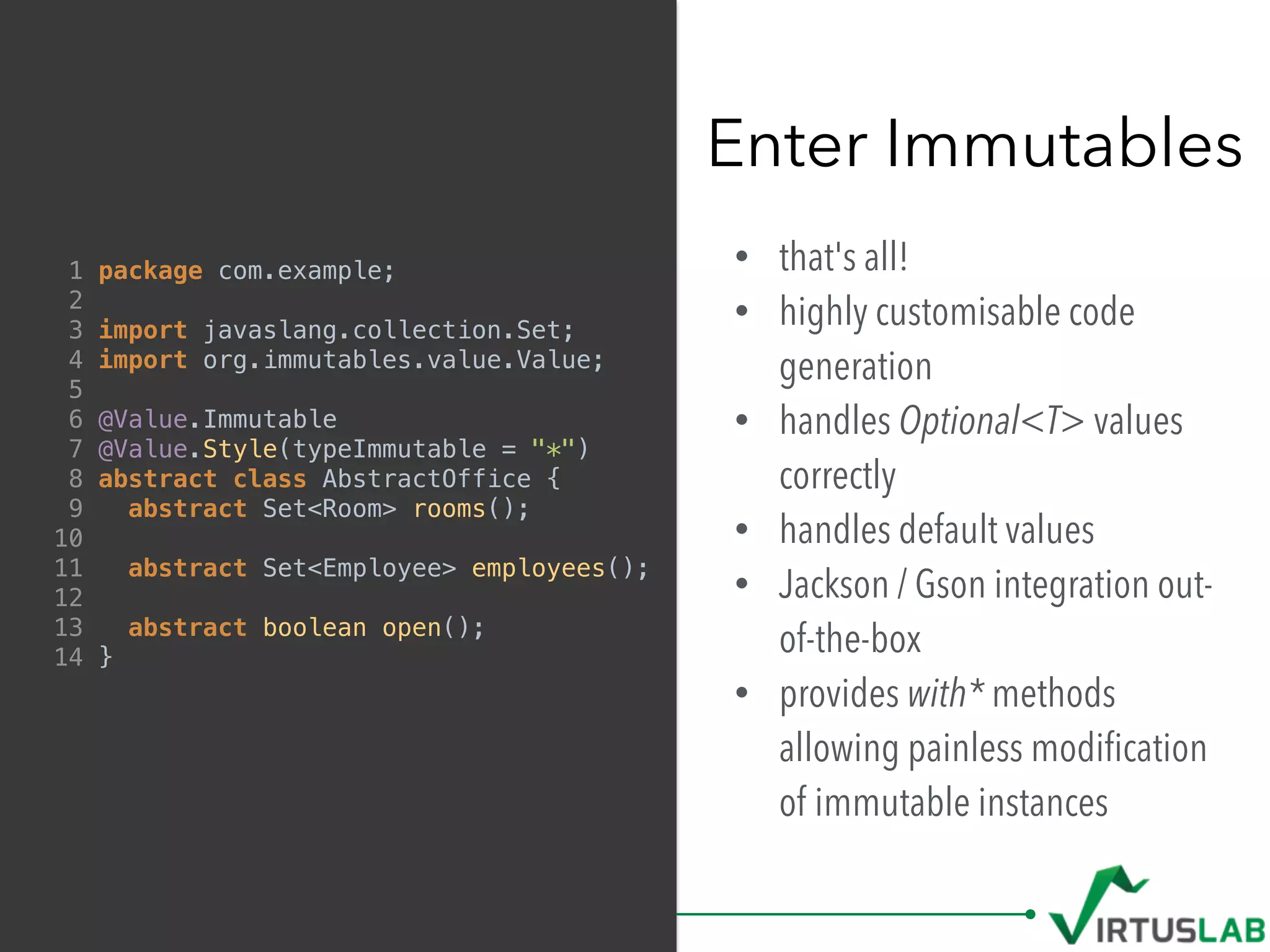 • that's all!
• highly customisable code
generation
• handles Optional<T> values
correctly
• handles default values
• Jackson / Gson integration out-
of-the-box
• provides with* methods
allowing painless modiﬁcation
of immutable instances
Enter Immutables
1 package com.example;
2
3 import javaslang.collection.Set;
4 import org.immutables.value.Value;
5
6 @Value.Immutable
7 @Value.Style(typeImmutable = "*")
8 abstract class AbstractOffice {
9 abstract Set<Room> rooms();
10
11 abstract Set<Employee> employees();
12
13 abstract boolean open();
14 }
 